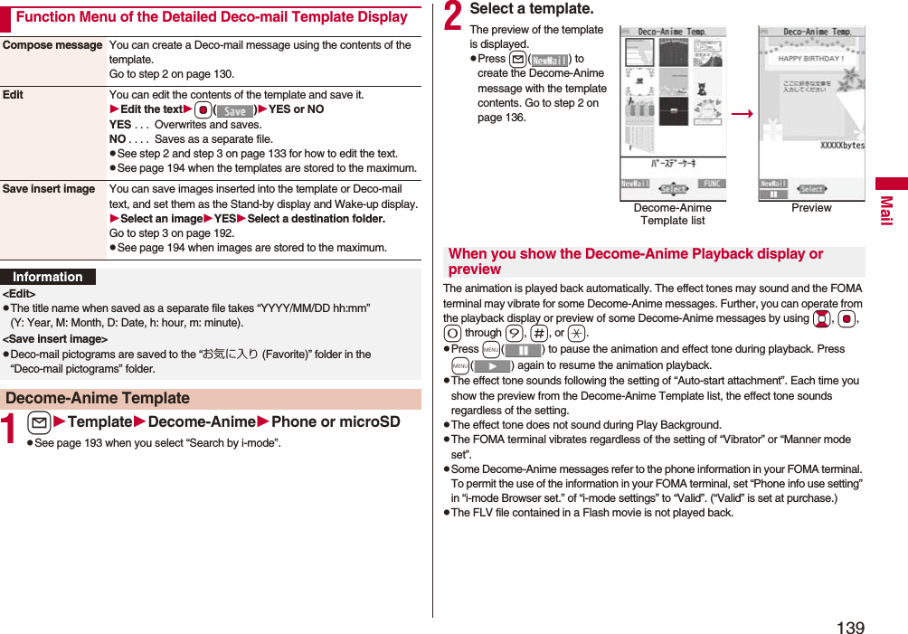 139Mail1lTemplateDecome-AnimePhone or microSDpSee page 193 when you select “Search by i-mode”.Function Menu of the Detailed Deco-mail Template DisplayCompose message You can create a Deco-mail message using the contents of the template.Go to step 2 on page 130.Edit You can edit the contents of the template and save it.Edit the textOo()YES or NOYES . . . Overwrites and saves.NO . . . . Saves as a separate file.pSee step 2 and step 3 on page 133 for how to edit the text.pSee page 194 when the templates are stored to the maximum.Save insert image You can save images inserted into the template or Deco-mail text, and set them as the Stand-by display and Wake-up display.Select an imageYESSelect a destination folder.Go to step 3 on page 192.pSee page 194 when images are stored to the maximum.Information<Edit>pThe title name when saved as a separate file takes “YYYY/MM/DD hh:mm” (Y: Year, M: Month, D: Date, h: hour, m: minute).<Save insert image>pDeco-mail pictograms are saved to the “お気に入り (Favorite)” folder in the “Deco-mail pictograms” folder.Decome-Anime Template2Select a template.The preview of the template is displayed.pPress l( ) to create the Decome-Anime message with the template contents. Go to step 2 on page 136.The animation is played back automatically. The effect tones may sound and the FOMA terminal may vibrate for some Decome-Anime messages. Further, you can operate from the playback display or preview of some Decome-Anime messages by using Bo, Oo, 0 through 9, s, or a.pPress m( ) to pause the animation and effect tone during playback. Press m( ) again to resume the animation playback.pThe effect tone sounds following the setting of “Auto-start attachment”. Each time you show the preview from the Decome-Anime Template list, the effect tone sounds regardless of the setting.pThe effect tone does not sound during Play Background.pThe FOMA terminal vibrates regardless of the setting of “Vibrator” or “Manner mode set”.pSome Decome-Anime messages refer to the phone information in your FOMA terminal. To permit the use of the information in your FOMA terminal, set “Phone info use setting” in “i-mode Browser set.” of “i-mode settings” to “Valid”. (“Valid” is set at purchase.)pThe FLV file contained in a Flash movie is not played back.Decome-Anime Template listPreviewWhen you show the Decome-Anime Playback display or preview