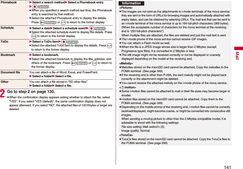 141Mail2Go to step 2 on page 130.pWhen the confirmation display appears asking whether to attach the file, select “YES”. If you select “YES (default)”, the same confirmation display does not appear afterward. If you select “NO”, the attached files of 100 Kbytes or larger are deleted.Phonebook Select a search methodSelect a Phonebook entryOo()pWhen you specified a search method last time, the Phonebook entry is searched by that method.pSelect the attached Phonebook entry to display the details. Press i() or r to return to the former display.Schedule Select a dateSelect a schedule eventOo()pSelect the attached schedule event to display the details. Press r to return to the former display.ToDo Select a ToDo itemOo()pSelect the attached ToDo item to display the details. Press r to return to the former display.Bookmark Select a bookmark.pSelect the attached bookmark to display the title, address, and others of the bookmark. Press i() or r to return to the former display.Document file You can attach a file of Word, Excel, and PowerPoint.Select a folderSelect a file.Other You can attach a file stored in “SD other files”.Select a folderSelect a file.Information<Picture>pThe images are not sent as the attachments to i-mode terminals of the mova service; they are sent in the form of URLs for browsing images and automatically attached with expiry dates, and can be obtained by selecting URLs. The mail text that can be sent to an i-mode terminal of the mova service is up to 184 full-pitch characters (369 bytes). (When the acceptable number of characters for the mova terminal at the receiving end is “250 full-pitch characters”) When multiple files are attached, the files are deleted and just the mail text is sent.pThe i-mode phone of the mova service cannot receive GIF images.pYou can attach a Flash movie as well.pWhen the file is a JPEG image whose size is larger than 2 Mbytes (except Progressive type files), it is converted to 2 Mbytes or less.pThe still image might not be received correctly or not be displayed or coarsely displayed depending on the model at the receiving end.<Melody>pMelodies stored on the microSD card cannot be attached. Copy the melodies to the FOMA terminal. (See page 349)pIf the receiving end is other than P-09A, the sent melody might not be played back correctly or the attachment might be deleted.pYou cannot receive the attached melody on the i-mode phone of the mova service.<imotion>pSome i-motion files cannot be attached to mail or their file sizes may become larger or smaller.pi-motion files stored on the microSD card cannot be attached. Copy them to the FOMA terminal. (See page 349)pDepending on the mobile phone of the receiving end, i-motion files cannot be correctly received/displayed, might become coarse, or might be converted into consecutive still images.When sending a moving picture to other than the 2 Mbytes compatible model, it is advisable to shoot with the following settings:File size setting: Mail restrict’n (S)Image quality: Normal<ToruCa>pToruCa files stored on the microSD card cannot be attached. Copy the ToruCa files to the FOMA terminal. (See page 299)