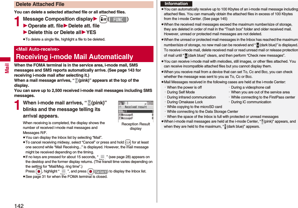 142MailYou can delete a selected attached file or all attached files.1Message Composition display i()Operate att. fileDelete att. fileDelete this or Delete allYESpTo delete a single file, highlight a file to be deleted.When the FOMA terminal is in the service area, i-mode mail, SMS messages and SMS reports automatically arrive. (See page 143 for receiving i-mode mail after selecting it.)When a mail message arrives, “ (pink)” appears at the top of the display.You can save up to 2,500 received i-mode mail messages including SMS messages.1When i-mode mail arrives, “ (pink)” blinks and the message telling its arrival appears.When receiving is completed, the display shows the number of received i-mode mail messages and Messages R/F.pYou can display the Inbox list by selecting “Mail”.pTo cancel receiving midway, select “Cancel” or press and hold r for at least one second while “Mail Receiving...” is displayed. However, the mail message might be received depending on the timing.pIf no keys are pressed for about 15 seconds, “ ” (see page 28) appears on the desktop and the former display returns. (The transit time varies depending on the setting for “Mail/Msg. ring time”.) Press Oo, highlight “ ”, and press Oo( ) to display the Inbox list.pSee page 31 for when the FOMA terminal is closed.Delete Attached File<Mail Auto-receive>Receiving i-mode Mail AutomaticallyReception Result displayInformationpYou can automatically receive up to 100 Kbytes of an i-mode mail message including attached files. You can manually obtain the attached files in excess of 100 Kbytes from the i-mode Center. (See page 145)pWhen the received mail messages exceed the maximum number/size of storage, they are deleted in order of mail in the “Trash box” folder and older received mail. However, unread or protected mail messages are not deleted.pWhen the unread or protected mail messages in the Inbox has reached the maximum number/size of storage, no new mail can be received and “ (dark blue)” is displayed. To receive i-mode mail, delete received mail or read unread mail or release protection of mail until “ (dark blue)” clears, and then perform “Check new messages”.pYou can receive i-mode mail with melodies, still images, or other files attached. You can receive incompatible attached files but you cannot display them.pWhen you receive mail from a device that can set To, Cc and Bcc, you can check whether the message was sent to you as To, Cc or Bcc.pMail Messages received in the following cases are held at the i-mode Center:・When the power is off ・During a videophone call・During Self Mode ・When you are out of the service area・During infrared communication ・While connecting to the FirstPass center・During Omakase Lock ・During iC communication・While copying to the microSD card・While connecting to the Data Storage Center・When the space of the Inbox is full with protected or unread messagespWhen i-mode mail messages are held at the i-mode Center, “ (pink)” appears, and when they are held to the maximum, “ (dark blue)” appears.