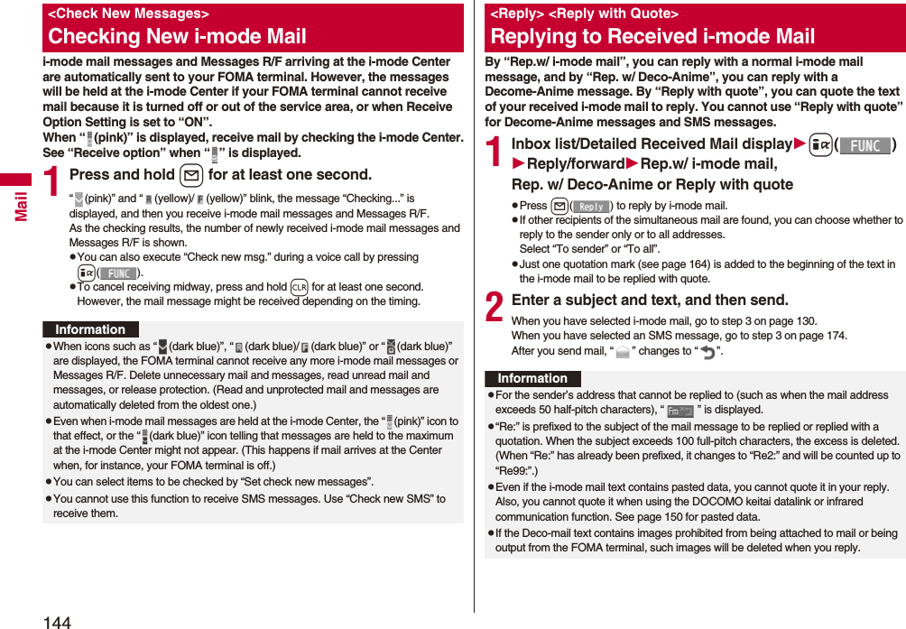 144Maili-mode mail messages and Messages R/F arriving at the i-mode Center are automatically sent to your FOMA terminal. However, the messages will be held at the i-mode Center if your FOMA terminal cannot receive mail because it is turned off or out of the service area, or when Receive Option Setting is set to “ON”.When “ (pink)” is displayed, receive mail by checking the i-mode Center.See “Receive option” when “ ” is displayed.1Press and hold l for at least one second.“ (pink)” and “ (yellow)/ (yellow)” blink, the message “Checking...” is displayed, and then you receive i-mode mail messages and Messages R/F.As the checking results, the number of newly received i-mode mail messages and Messages R/F is shown.pYou can also execute “Check new msg.” during a voice call by pressing i().pTo cancel receiving midway, press and hold r for at least one second. However, the mail message might be received depending on the timing.<Check New Messages>Checking New i-mode MailInformationpWhen icons such as “ (dark blue)”, “ (dark blue)/ (dark blue)” or “ (dark blue)” are displayed, the FOMA terminal cannot receive any more i-mode mail messages or Messages R/F. Delete unnecessary mail and messages, read unread mail and messages, or release protection. (Read and unprotected mail and messages are automatically deleted from the oldest one.)pEven when i-mode mail messages are held at the i-mode Center, the “ (pink)” icon to that effect, or the “ (dark blue)” icon telling that messages are held to the maximum at the i-mode Center might not appear. (This happens if mail arrives at the Center when, for instance, your FOMA terminal is off.)pYou can select items to be checked by “Set check new messages”.pYou cannot use this function to receive SMS messages. Use “Check new SMS” to receive them.By “Rep.w/ i-mode mail”, you can reply with a normal i-mode mail message, and by “Rep. w/ Deco-Anime”, you can reply with a Decome-Anime message. By “Reply with quote”, you can quote the text of your received i-mode mail to reply. You cannot use “Reply with quote” for Decome-Anime messages and SMS messages.1Inbox list/Detailed Received Mail displayi()Reply/forwardRep.w/ i-mode mail, Rep. w/ Deco-Anime or Reply with quotepPress l( ) to reply by i-mode mail.pIf other recipients of the simultaneous mail are found, you can choose whether to reply to the sender only or to all addresses.Select “To sender” or “To all”.pJust one quotation mark (see page 164) is added to the beginning of the text in the i-mode mail to be replied with quote. 2Enter a subject and text, and then send.When you have selected i-mode mail, go to step 3 on page 130.When you have selected an SMS message, go to step 3 on page 174.After you send mail, “ ” changes to “ ”.<Reply> <Reply with Quote>Replying to Received i-mode MailInformationpFor the sender’s address that cannot be replied to (such as when the mail address exceeds 50 half-pitch characters), “ ” is displayed.p“Re:” is prefixed to the subject of the mail message to be replied or replied with a quotation. When the subject exceeds 100 full-pitch characters, the excess is deleted. (When “Re:” has already been prefixed, it changes to “Re2:” and will be counted up to “Re99:”.)pEven if the i-mode mail text contains pasted data, you cannot quote it in your reply. Also, you cannot quote it when using the DOCOMO keitai datalink or infrared communication function. See page 150 for pasted data.pIf the Deco-mail text contains images prohibited from being attached to mail or being output from the FOMA terminal, such images will be deleted when you reply.