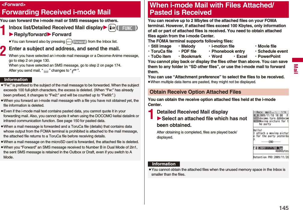 145MailYou can forward the i-mode mail or SMS messages to others.1Inbox list/Detailed Received Mail displayi()Reply/forwardForwardpYou can forward also by pressing m( ) from the Inbox list.2Enter a subject and address, and send the mail.When you have selected an i-mode mail message or a Decome-Anime message, go to step 2 on page 130.When you have selected an SMS message, go to step 2 on page 174.After you send mail, “ ” changes to “ ”.<Forward>Forwarding Received i-mode MailInformationp“Fw:” is prefixed to the subject of the mail message to be forwarded. When the subject exceeds 100 full-pitch characters, the excess is deleted. (When “Fw:” has already been prefixed, it changes to “Fw2:” and will be counted up to “Fw99:”.)pWhen you forward an i-mode mail message with a file you have not obtained yet, the file information is deleted. pEven if the i-mode mail text contains pasted data, you cannot quote it in your forwarding mail. Also, you cannot quote it when using the DOCOMO keitai datalink or infrared communication function. See page 150 for pasted data.pWhen a mail message is forwarded and a ToruCa file (details) that contains data whose output from the FOMA terminal is prohibited is attached to the mail message, the attached file returns to a ToruCa file before receiving details.pWhen a mail message on the microSD card is forwarded, the attached file is deleted.pWhen you “Forward” an SMS message received to Number B in Dual Mode of 2in1, the sent SMS message is retained in the Outbox or Draft, even if you switch to A Mode.You can receive up to 2 Mbytes of the attached files on your FOMA terminal. However, if attached files exceed 100 Kbytes, only information of all or part of attached files is received. You need to obtain attached files again from the i-mode Center.The FOMA terminal supports following files: ・Still image ・Melody ・i-motion file ・Movie file・ToruCa file ・PDF file ・Phonebook entry ・Schedule event・ToDo item ・Bookmark ・Word ・Excel ・PowerPointYou cannot play back or display the files other than above. You can save them to any folder in “SD other files”, or use the i-mode mail to forward them.You can use “Attachment preference” to select the files to be received.pWhen multiple data items are pasted, they might not be displayed.You can obtain the receive option attached files held at the i-mode Center.1Detailed Received Mail displaySelect an attached file which has not been obtained.After obtaining is completed, files are played back/displayed.When i-mode Mail with Files Attached/Pasted is ReceivedObtain Receive Option Attached FilesInformationpYou cannot obtain the attached files when the unused memory space in the Inbox is smaller than the files.