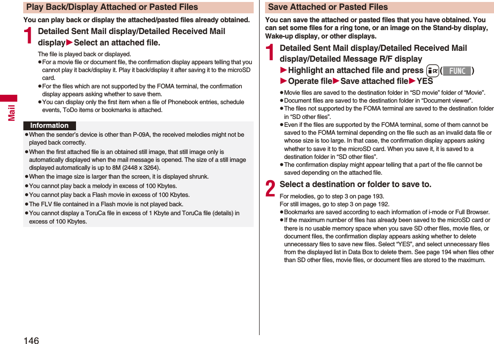 146MailYou can play back or display the attached/pasted files already obtained.1Detailed Sent Mail display/Detailed Received Mail displaySelect an attached file.The file is played back or displayed.pFor a movie file or document file, the confirmation display appears telling that you cannot play it back/display it. Play it back/display it after saving it to the microSD card.pFor the files which are not supported by the FOMA terminal, the confirmation display appears asking whether to save them.pYou can display only the first item when a file of Phonebook entries, schedule events, ToDo items or bookmarks is attached.Play Back/Display Attached or Pasted FilesInformationpWhen the sender’s device is other than P-09A, the received melodies might not be played back correctly.pWhen the first attached file is an obtained still image, that still image only is automatically displayed when the mail message is opened. The size of a still image displayed automatically is up to 8M (2448 x 3264). pWhen the image size is larger than the screen, it is displayed shrunk.pYou cannot play back a melody in excess of 100 Kbytes.pYou cannot play back a Flash movie in excess of 100 Kbytes.pThe FLV file contained in a Flash movie is not played back.pYou cannot display a ToruCa file in excess of 1 Kbyte and ToruCa file (details) in excess of 100 Kbytes.You can save the attached or pasted files that you have obtained. You can set some files for a ring tone, or an image on the Stand-by display, Wake-up display, or other displays.1Detailed Sent Mail display/Detailed Received Mail display/Detailed Message R/F displayHighlight an attached file and press i()Operate fileSave attached fileYESpMovie files are saved to the destination folder in “SD movie” folder of “Movie”.pDocument files are saved to the destination folder in “Document viewer”.pThe files not supported by the FOMA terminal are saved to the destination folder in “SD other files”.pEven if the files are supported by the FOMA terminal, some of them cannot be saved to the FOMA terminal depending on the file such as an invalid data file or whose size is too large. In that case, the confirmation display appears asking whether to save it to the microSD card. When you save it, it is saved to a destination folder in “SD other files”.pThe confirmation display might appear telling that a part of the file cannot be saved depending on the attached file.2Select a destination or folder to save to.For melodies, go to step 3 on page 193.For still images, go to step 3 on page 192.pBookmarks are saved according to each information of i-mode or Full Browser.pIf the maximum number of files has already been saved to the microSD card or there is no usable memory space when you save SD other files, movie files, or document files, the confirmation display appears asking whether to delete unnecessary files to save new files. Select “YES”, and select unnecessary files from the displayed list in Data Box to delete them. See page 194 when files other than SD other files, movie files, or document files are stored to the maximum.Save Attached or Pasted Files