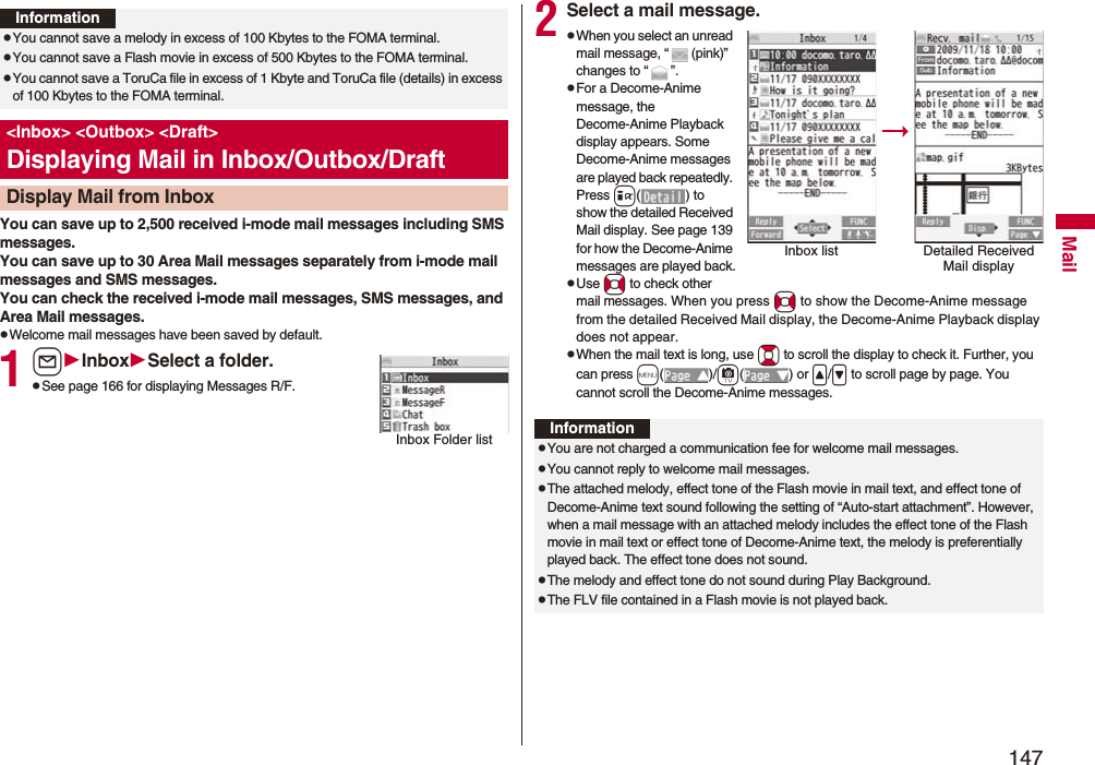 147MailYou can save up to 2,500 received i-mode mail messages including SMS messages. You can save up to 30 Area Mail messages separately from i-mode mail messages and SMS messages.You can check the received i-mode mail messages, SMS messages, and Area Mail messages.pWelcome mail messages have been saved by default.1lInboxSelect a folder.pSee page 166 for displaying Messages R/F.InformationpYou cannot save a melody in excess of 100 Kbytes to the FOMA terminal.pYou cannot save a Flash movie in excess of 500 Kbytes to the FOMA terminal.pYou cannot save a ToruCa file in excess of 1 Kbyte and ToruCa file (details) in excess of 100 Kbytes to the FOMA terminal.<Inbox> <Outbox> <Draft>Displaying Mail in Inbox/Outbox/DraftDisplay Mail from InboxInbox Folder list2Select a mail message.pWhen you select an unread mail message, “ (pink)” changes to “ ”.pFor a Decome-Anime message, the Decome-Anime Playback display appears. Some Decome-Anime messages are played back repeatedly. Press i( ) to show the detailed Received Mail display. See page 139 for how the Decome-Anime messages are played back.pUse No to check other mail messages. When you press No to show the Decome-Anime message from the detailed Received Mail display, the Decome-Anime Playback display does not appear.pWhen the mail text is long, use Bo to scroll the display to check it. Further, you can press m()/c() or </> to scroll page by page. You cannot scroll the Decome-Anime messages.Inbox list Detailed Received Mail displayInformationpYou are not charged a communication fee for welcome mail messages.pYou cannot reply to welcome mail messages.pThe attached melody, effect tone of the Flash movie in mail text, and effect tone of Decome-Anime text sound following the setting of “Auto-start attachment”. However, when a mail message with an attached melody includes the effect tone of the Flash movie in mail text or effect tone of Decome-Anime text, the melody is preferentially played back. The effect tone does not sound.pThe melody and effect tone do not sound during Play Background.pThe FLV file contained in a Flash movie is not played back.