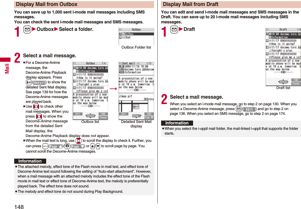 148MailYou can save up to 1,000 sent i-mode mail messages including SMS messages.You can check the sent i-mode mail messages and SMS messages.1lOutboxSelect a folder.2Select a mail message.pFor a Decome-Anime message, the Decome-Anime Playback display appears. Press i( ) to show the detailed Sent Mail display. See page 139 for how the Decome-Anime messages are played back.pUse No to check other mail messages. When you press No to show the Decome-Anime message from the detailed Sent Mail display, the Decome-Anime Playback display does not appear.pWhen the mail text is long, use Bo to scroll the display to check it. Further, you can press m()/c() or </> to scroll page by page. You cannot scroll the Decome-Anime messages.Display Mail from OutboxOutbox Folder listOutbox list Detailed Sent Mail displayInformationpThe attached melody, effect tone of the Flash movie in mail text, and effect tone of Decome-Anime text sound following the setting of “Auto-start attachment”. However, when a mail message with an attached melody includes the effect tone of the Flash movie in mail text or effect tone of Decome-Anime text, the melody is preferentially played back. The effect tone does not sound.pThe melody and effect tone do not sound during Play Background.You can edit and send i-mode mail messages and SMS messages in the Draft. You can save up to 20 i-mode mail messages including SMS messages.1lDraft2Select a mail message.When you select an i-mode mail message, go to step 2 on page 130. When you select a Decome-Anime message, press l( ) and go to step 2 on page 136. When you select an SMS message, go to step 2 on page 174.Display Mail from DraftDraft listInformationpWhen you select the i-αppli mail folder, the mail-linked i-αppli that supports the folder starts.