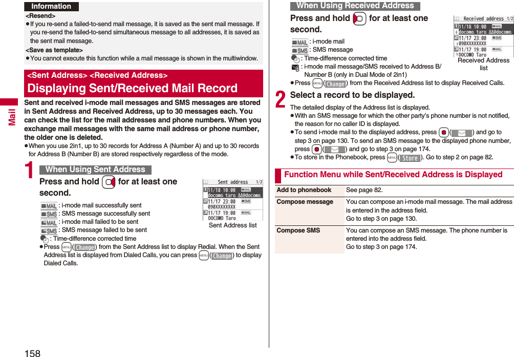 158MailSent and received i-mode mail messages and SMS messages are stored in Sent Address and Received Address, up to 30 messages each. You can check the list for the mail addresses and phone numbers. When you exchange mail messages with the same mail address or phone number, the older one is deleted.pWhen you use 2in1, up to 30 records for Address A (Number A) and up to 30 records for Address B (Number B) are stored respectively regardless of the mode.1Press and hold Vo for at least one second.: i-mode mail successfully sent: SMS message successfully sent: i-mode mail failed to be sent: SMS message failed to be sent: Time-difference corrected timepPress m( ) from the Sent Address list to display Redial. When the Sent Address list is displayed from Dialed Calls, you can press m( ) to display Dialed Calls.Information<Resend>pIf you re-send a failed-to-send mail message, it is saved as the sent mail message. If you re-send the failed-to-send simultaneous message to all addresses, it is saved as the sent mail message.<Save as template>pYou cannot execute this function while a mail message is shown in the multiwindow.<Sent Address> <Received Address>Displaying Sent/Received Mail RecordWhen Using Sent AddressSent Address listPress and hold Co for at least one second.: i-mode mail: SMS message: Time-difference corrected time: i-mode mail message/SMS received to Address B/Number B (only in Dual Mode of 2in1)pPress m( ) from the Received Address list to display Received Calls.2Select a record to be displayed.The detailed display of the Address list is displayed.pWith an SMS message for which the other party’s phone number is not notified, the reason for no caller ID is displayed.pTo send i-mode mail to the displayed address, press Oo( ) and go to step 3 on page 130. To send an SMS message to the displayed phone number, press Oo( ) and go to step 3 on page 174.pTo store in the Phonebook, press m( ). Go to step 2 on page 82.When Using Received AddressReceived Address listFunction Menu while Sent/Received Address is DisplayedAdd to phonebook See page 82.Compose message You can compose an i-mode mail message. The mail address is entered in the address field.Go to step 3 on page 130.Compose SMS You can compose an SMS message. The phone number is entered into the address field.Go to step 3 on page 174.