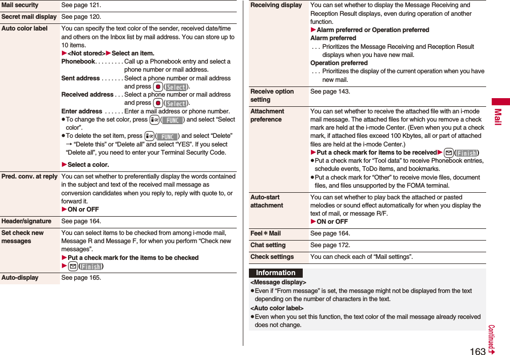 163MailMail security See page 121.Secret mail display See page 120.Auto color label You can specify the text color of the sender, received date/time and others on the Inbox list by mail address. You can store up to 10 items.<Not stored>Select an item.Phonebook. . . . . . . . . Call up a Phonebook entry and select a phone number or mail address.Sent address . . . . . . . Select a phone number or mail address and press Oo().Received address . . . Select a phone number or mail address and press Oo().Enter address . . . . . . Enter a mail address or phone number.pTo change the set color, press i( ) and select “Select color”.pTo delete the set item, press i( ) and select “Delete”→ “Delete this” or “Delete all” and select “YES”. If you select “Delete all”, you need to enter your Terminal Security Code.Select a color.Pred. conv. at reply You can set whether to preferentially display the words contained in the subject and text of the received mail message as conversion candidates when you reply to, reply with quote to, or forward it.ON or OFFHeader/signature See page 164.Set check new messagesYou can select items to be checked from among i-mode mail, Message R and Message F, for when you perform “Check new messages”.Put a check mark for the items to be checkedl()Auto-display See page 165.Receiving display You can set whether to display the Message Receiving and Reception Result displays, even during operation of another function.Alarm preferred or Operation preferredAlarm preferred. . . Prioritizes the Message Receiving and Reception Result displays when you have new mail.Operation preferred. . . Prioritizes the display of the current operation when you have new mail.Receive option settingSee page 143.Attachment preferenceYou can set whether to receive the attached file with an i-mode mail message. The attached files for which you remove a check mark are held at the i-mode Center. (Even when you put a check mark, if attached files exceed 100 Kbytes, all or part of attached files are held at the i-mode Center.)Put a check mark for items to be receivedl()pPut a check mark for “Tool data” to receive Phonebook entries, schedule events, ToDo items, and bookmarks.pPut a check mark for “Other” to receive movie files, document files, and files unsupported by the FOMA terminal.Auto-start attachmentYou can set whether to play back the attached or pasted melodies or sound effect automatically for when you display the text of mail, or message R/F.ON or OFFFeel*Mail See page 164.Chat setting See page 172.Check settings You can check each of “Mail settings”.Information<Message display>pEven if “From message” is set, the message might not be displayed from the text depending on the number of characters in the text.<Auto color label>pEven when you set this function, the text color of the mail message already received does not change.