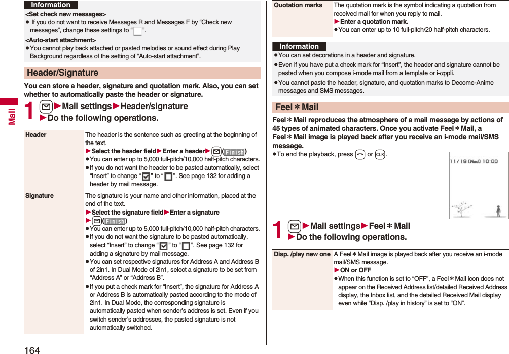 164MailYou can store a header, signature and quotation mark. Also, you can set whether to automatically paste the header or signature.1lMail settingsHeader/signatureDo the following operations.<Set check new messages>p If you do not want to receive Messages R and Messages F by “Check new messages”, change these settings to “ ”.<Auto-start attachment>pYou cannot play back attached or pasted melodies or sound effect during Play Background regardless of the setting of “Auto-start attachment”.Header/SignatureInformationHeader The header is the sentence such as greeting at the beginning of the text.Select the header fieldEnter a headerl()pYou can enter up to 5,000 full-pitch/10,000 half-pitch characters.pIf you do not want the header to be pasted automatically, select “Insert” to change “ ” to “ ”. See page 132 for adding a header by mail message.Signature The signature is your name and other information, placed at the end of the text.Select the signature fieldEnter a signaturel()pYou can enter up to 5,000 full-pitch/10,000 half-pitch characters.pIf you do not want the signature to be pasted automatically, select “Insert” to change “ ” to “ ”. See page 132 for adding a signature by mail message.pYou can set respective signatures for Address A and Address B of 2in1. In Dual Mode of 2in1, select a signature to be set from “Address A” or “Address B”.pIf you put a check mark for “Insert”, the signature for Address A or Address B is automatically pasted according to the mode of 2in1. In Dual Mode, the corresponding signature is automatically pasted when sender’s address is set. Even if you switch sender’s addresses, the pasted signature is not automatically switched.Feel*Mail reproduces the atmosphere of a mail message by actions of 45 types of animated characters. Once you activate Feel*Mail, a Feel*Mail image is played back after you receive an i-mode mail/SMS message.pTo end the playback, press h or r.1lMail settingsFeel*MailDo the following operations.Quotation marks The quotation mark is the symbol indicating a quotation from received mail for when you reply to mail.Enter a quotation mark.pYou can enter up to 10 full-pitch/20 half-pitch characters.InformationpYou can set decorations in a header and signature.pEven if you have put a check mark for “Insert”, the header and signature cannot be pasted when you compose i-mode mail from a template or i-αppli.pYou cannot paste the header, signature, and quotation marks to Decome-Anime messages and SMS messages.Feel*MailDisp. /play new one A Feel*Mail image is played back after you receive an i-mode mail/SMS message.ON or OFFpWhen this function is set to “OFF”, a Feel*Mail icon does not appear on the Received Address list/detailed Received Address display, the Inbox list, and the detailed Received Mail display even while “Disp. /play in history” is set to “ON”.
