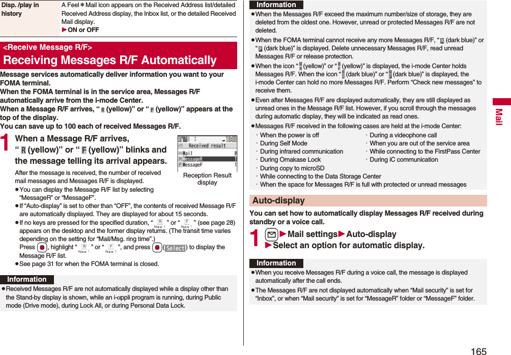 165MailMessage services automatically deliver information you want to your FOMA terminal.When the FOMA terminal is in the service area, Messages R/F automatically arrive from the i-mode Center.When a Message R/F arrives, “ (yellow)” or “ (yellow)” appears at the top of the display.You can save up to 100 each of received Messages R/F.1When a Message R/F arrives, “ (yellow)” or “ (yellow)” blinks and the message telling its arrival appears.After the message is received, the number of received mail messages and Messages R/F is displayed.pYou can display the Message R/F list by selecting “MessageR” or “MessageF”.pIf “Auto-display” is set to other than “OFF”, the contents of received Message R/F are automatically displayed. They are displayed for about 15 seconds.pIf no keys are pressed for the specified duration, “ ” or “ ” (see page 28) appears on the desktop and the former display returns. (The transit time varies depending on the setting for “Mail/Msg. ring time”.) Press Oo, highlight “ ” or “ ”, and press Oo( ) to display the Message R/F list.pSee page 31 for when the FOMA terminal is closed.Disp. /play in historyA Feel*Mail icon appears on the Received Address list/detailed Received Address display, the Inbox list, or the detailed Received Mail display.ON or OFF<Receive Message R/F>Receiving Messages R/F AutomaticallyReception Result displayInformationpReceived Messages R/F are not automatically displayed while a display other than the Stand-by display is shown, while an i-αppli program is running, during Public mode (Drive mode), during Lock All, or during Personal Data Lock.You can set how to automatically display Messages R/F received during standby or a voice call.1lMail settingsAuto-displaySelect an option for automatic display.pWhen the Messages R/F exceed the maximum number/size of storage, they are deleted from the oldest one. However, unread or protected Messages R/F are not deleted.pWhen the FOMA terminal cannot receive any more Messages R/F, “ (dark blue)” or “ (dark blue)” is displayed. Delete unnecessary Messages R/F, read unread Messages R/F or release protection.pWhen the icon “ (yellow)” or “ (yellow)” is displayed, the i-mode Center holds Messages R/F. When the icon “ (dark blue)” or “ (dark blue)” is displayed, the i-mode Center can hold no more Messages R/F. Perform “Check new messages” to receive them.pEven after Messages R/F are displayed automatically, they are still displayed as unread ones in the Message R/F list. However, if you scroll through the messages during automatic display, they will be indicated as read ones.pMessages R/F received in the following cases are held at the i-mode Center:・When the power is off ・During a videophone call・During Self Mode ・When you are out of the service area・During infrared communication ・While connecting to the FirstPass Center・During Omakase Lock ・During iC communication・During copy to microSD・While connecting to the Data Storage Center・When the space for Messages R/F is full with protected or unread messagesAuto-displayInformationInformationpWhen you receive Messages R/F during a voice call, the message is displayed automatically after the call ends.pThe Messages R/F are not displayed automatically when “Mail security” is set for “Inbox”, or when “Mail security” is set for “MessageR” folder or “MessageF” folder.