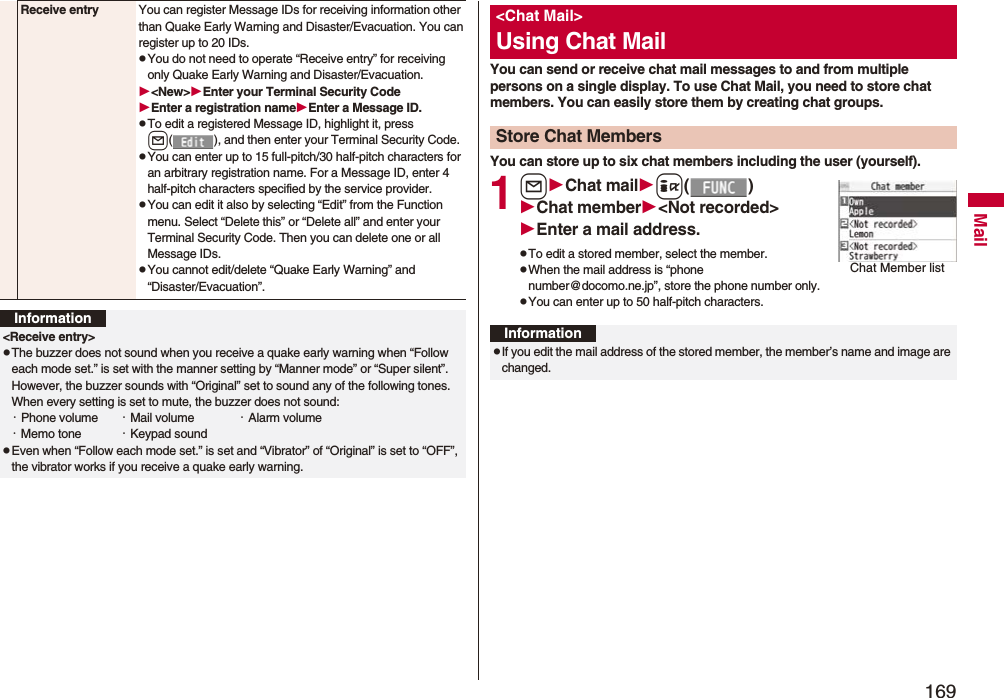 169MailReceive entry You can register Message IDs for receiving information other than Quake Early Warning and Disaster/Evacuation. You can register up to 20 IDs.pYou do not need to operate “Receive entry” for receiving only Quake Early Warning and Disaster/Evacuation.<New>Enter your Terminal Security CodeEnter a registration nameEnter a Message ID.pTo edit a registered Message ID, highlight it, press l( ), and then enter your Terminal Security Code.pYou can enter up to 15 full-pitch/30 half-pitch characters for an arbitrary registration name. For a Message ID, enter 4 half-pitch characters specified by the service provider.pYou can edit it also by selecting “Edit” from the Function menu. Select “Delete this” or “Delete all” and enter your Terminal Security Code. Then you can delete one or all Message IDs.pYou cannot edit/delete “Quake Early Warning” and “Disaster/Evacuation”.Information<Receive entry>pThe buzzer does not sound when you receive a quake early warning when “Follow each mode set.” is set with the manner setting by “Manner mode” or “Super silent”. However, the buzzer sounds with “Original” set to sound any of the following tones. When every setting is set to mute, the buzzer does not sound:・Phone volume ・Mail volume ・Alarm volume・Memo tone ・Keypad soundpEven when “Follow each mode set.” is set and “Vibrator” of “Original” is set to “OFF”, the vibrator works if you receive a quake early warning.You can send or receive chat mail messages to and from multiple persons on a single display. To use Chat Mail, you need to store chat members. You can easily store them by creating chat groups.You can store up to six chat members including the user (yourself).1lChat maili()Chat member<Not recorded>Enter a mail address.pTo edit a stored member, select the member.pWhen the mail address is “phone number@docomo.ne.jp”, store the phone number only.pYou can enter up to 50 half-pitch characters.<Chat Mail>Using Chat MailStore Chat MembersChat Member listInformationpIf you edit the mail address of the stored member, the member’s name and image are changed.
