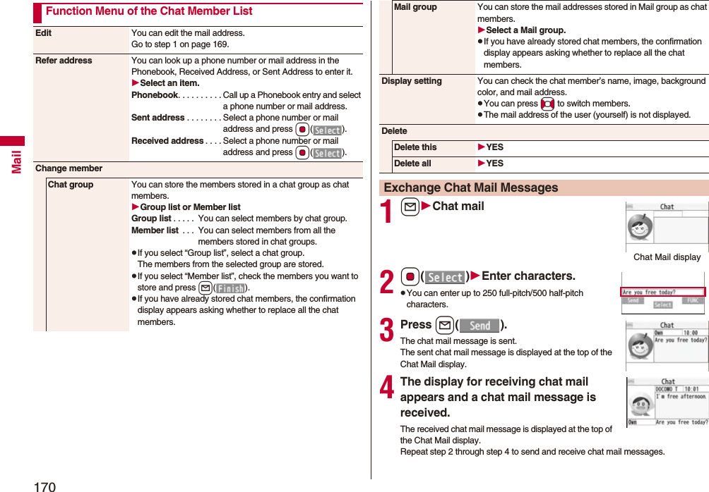 170MailFunction Menu of the Chat Member ListEdit You can edit the mail address.Go to step 1 on page 169.Refer address You can look up a phone number or mail address in the Phonebook, Received Address, or Sent Address to enter it.Select an item.Phonebook. . . . . . . . . . Call up a Phonebook entry and select a phone number or mail address.Sent address . . . . . . . . Select a phone number or mail address and press Oo().Received address . . . . Select a phone number or mail address and press Oo().Change memberChat group You can store the members stored in a chat group as chat members.Group list or Member listGroup list . . . . . You can select members by chat group.Member list . . . You can select members from all the members stored in chat groups.pIf you select “Group list”, select a chat group.The members from the selected group are stored.pIf you select “Member list”, check the members you want to store and press l().pIf you have already stored chat members, the confirmation display appears asking whether to replace all the chat members.1lChat mail2Oo()Enter characters.pYou can enter up to 250 full-pitch/500 half-pitch characters.3Press l().The chat mail message is sent. The sent chat mail message is displayed at the top of the Chat Mail display. 4The display for receiving chat mail appears and a chat mail message is received.The received chat mail message is displayed at the top of the Chat Mail display. Repeat step 2 through step 4 to send and receive chat mail messages.Mail group You can store the mail addresses stored in Mail group as chat members.Select a Mail group.pIf you have already stored chat members, the confirmation display appears asking whether to replace all the chat members.Display setting You can check the chat member’s name, image, background color, and mail address.pYou can press No to switch members.pThe mail address of the user (yourself) is not displayed.DeleteDelete this YESDelete all YESExchange Chat Mail MessagesChat Mail display