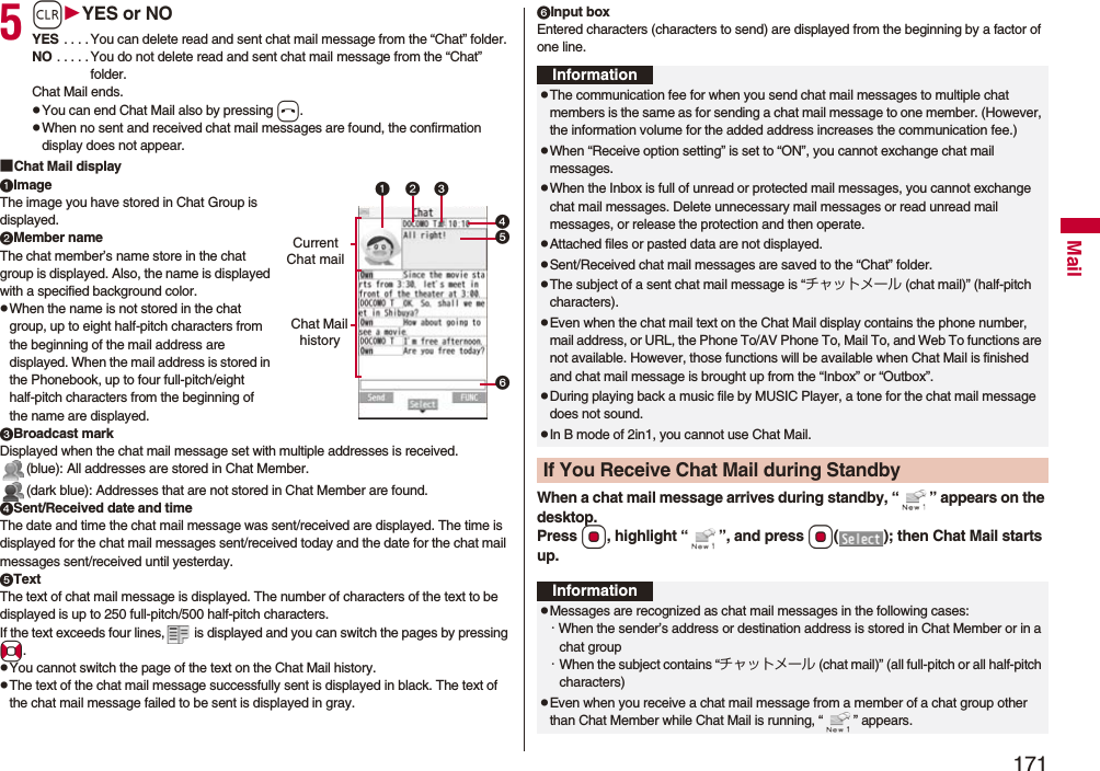 171Mail5rYES or NOYES . . . . You can delete read and sent chat mail message from the “Chat” folder.NO . . . . . You do not delete read and sent chat mail message from the “Chat” folder.Chat Mail ends.pYou can end Chat Mail also by pressing h.pWhen no sent and received chat mail messages are found, the confirmation display does not appear.■Chat Mail displayImageThe image you have stored in Chat Group is displayed.Member nameThe chat member’s name store in the chat group is displayed. Also, the name is displayed with a specified background color.pWhen the name is not stored in the chat group, up to eight half-pitch characters from the beginning of the mail address are displayed. When the mail address is stored in the Phonebook, up to four full-pitch/eight half-pitch characters from the beginning of the name are displayed.Broadcast markDisplayed when the chat mail message set with multiple addresses is received.(blue): All addresses are stored in Chat Member.(dark blue): Addresses that are not stored in Chat Member are found.Sent/Received date and timeThe date and time the chat mail message was sent/received are displayed. The time is displayed for the chat mail messages sent/received today and the date for the chat mail messages sent/received until yesterday.TextThe text of chat mail message is displayed. The number of characters of the text to be displayed is up to 250 full-pitch/500 half-pitch characters.If the text exceeds four lines, is displayed and you can switch the pages by pressing No.pYou cannot switch the page of the text on the Chat Mail history.pThe text of the chat mail message successfully sent is displayed in black. The text of the chat mail message failed to be sent is displayed in gray.Current Chat mailChat Mail historyInput boxEntered characters (characters to send) are displayed from the beginning by a factor of one line.When a chat mail message arrives during standby, “ ” appears on the desktop.Press Oo, highlight “ ”, and press Oo( ); then Chat Mail starts up.InformationpThe communication fee for when you send chat mail messages to multiple chat members is the same as for sending a chat mail message to one member. (However, the information volume for the added address increases the communication fee.)pWhen “Receive option setting” is set to “ON”, you cannot exchange chat mail messages.pWhen the Inbox is full of unread or protected mail messages, you cannot exchange chat mail messages. Delete unnecessary mail messages or read unread mail messages, or release the protection and then operate.pAttached files or pasted data are not displayed.pSent/Received chat mail messages are saved to the “Chat” folder.pThe subject of a sent chat mail message is “チャットメール (chat mail)” (half-pitch characters).pEven when the chat mail text on the Chat Mail display contains the phone number, mail address, or URL, the Phone To/AV Phone To, Mail To, and Web To functions are not available. However, those functions will be available when Chat Mail is finished and chat mail message is brought up from the “Inbox” or “Outbox”.pDuring playing back a music file by MUSIC Player, a tone for the chat mail message does not sound.pIn B mode of 2in1, you cannot use Chat Mail.If You Receive Chat Mail during StandbyInformationpMessages are recognized as chat mail messages in the following cases:・When the sender’s address or destination address is stored in Chat Member or in a chat group・When the subject contains “チャットメール (chat mail)” (all full-pitch or all half-pitch characters)pEven when you receive a chat mail message from a member of a chat group other than Chat Member while Chat Mail is running, “ ” appears.