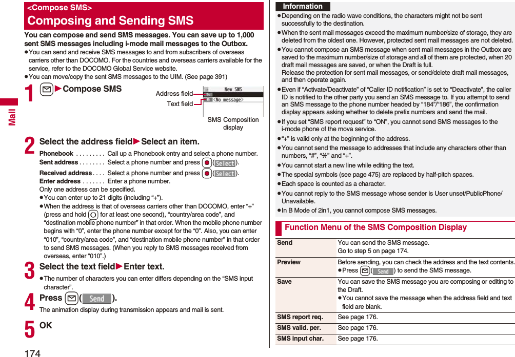 174MailYou can compose and send SMS messages. You can save up to 1,000 sent SMS messages including i-mode mail messages to the Outbox.pYou can send and receive SMS messages to and from subscribers of overseas carriers other than DOCOMO. For the countries and overseas carriers available for the service, refer to the DOCOMO Global Service website.pYou can move/copy the sent SMS messages to the UIM. (See page 391)1lCompose SMS2Select the address fieldSelect an item.Phonebook . . . . . . . . . Call up a Phonebook entry and select a phone number.Sent address . . . . . . . . Select a phone number and press Oo().Received address. . . . Select a phone number and press Oo().Enter address . . . . . . . Enter a phone number.Only one address can be specified.pYou can enter up to 21 digits (including “+”).pWhen the address is that of overseas carriers other than DOCOMO, enter “+” (press and hold 0 for at least one second), “country/area code”, and “destination mobile phone number” in that order. When the mobile phone number begins with “0”, enter the phone number except for the “0”. Also, you can enter “010”, “country/area code”, and “destination mobile phone number” in that order to send SMS messages. (When you reply to SMS messages received from overseas, enter “010”.)3Select the text fieldEnter text.pThe number of characters you can enter differs depending on the “SMS input character”.4Press l().The animation display during transmission appears and mail is sent.5OK<Compose SMS>Composing and Sending SMSSMS Composition displayAddress fieldText fieldInformationpDepending on the radio wave conditions, the characters might not be sent successfully to the destination.pWhen the sent mail messages exceed the maximum number/size of storage, they are deleted from the oldest one. However, protected sent mail messages are not deleted.pYou cannot compose an SMS message when sent mail messages in the Outbox are saved to the maximum number/size of storage and all of them are protected, when 20 draft mail messages are saved, or when the Draft is full.Release the protection for sent mail messages, or send/delete draft mail messages, and then operate again.pEven if “Activate/Deactivate” of “Caller ID notification” is set to “Deactivate”, the caller ID is notified to the other party you send an SMS message to. If you attempt to send an SMS message to the phone number headed by “184”/“186”, the confirmation display appears asking whether to delete prefix numbers and send the mail.pIf you set “SMS report request” to “ON”, you cannot send SMS messages to the i-mode phone of the mova service.p“+” is valid only at the beginning of the address.pYou cannot send the message to addresses that include any characters other than numbers, “#”, “:” and “+”.pYou cannot start a new line while editing the text.pThe special symbols (see page 475) are replaced by half-pitch spaces.pEach space is counted as a character.pYou cannot reply to the SMS message whose sender is User unset/PublicPhone/Unavailable.pIn B Mode of 2in1, you cannot compose SMS messages.Function Menu of the SMS Composition DisplaySend You can send the SMS message.Go to step 5 on page 174.Preview Before sending, you can check the address and the text contents.pPress l( ) to send the SMS message.Save You can save the SMS message you are composing or editing to the Draft.pYou cannot save the message when the address field and text field are blank.SMS report req. See page 176.SMS valid. per. See page 176.SMS input char. See page 176.