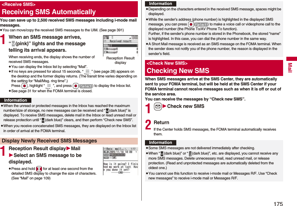 175MailYou can save up to 2,500 received SMS messages including i-mode mail messages.pYou can move/copy the received SMS messages to the UIM. (See page 391)1When an SMS message arrives, “ (pink)” lights and the message telling its arrival appears.When receiving ends, the display shows the number of received SMS messages.pYou can display the Inbox list by selecting “Mail”.pIf no keys are pressed for about 15 seconds, “ ” (see page 28) appears on the desktop and the former display returns. (The transit time varies depending on the setting for “Mail/Msg. ring time”.) Press Oo, highlight “ ”, and press Oo( ) to display the Inbox list.pSee page 31 for when the FOMA terminal is closed.1Reception Result displayMailSelect an SMS message to be displayed.pPress and hold No for at least one second from the detailed SMS display to change the size of characters. (See “Mail” on page 109)<Receive SMS>Receiving SMS AutomaticallyReception Result displayInformationpWhen the unread or protected messages in the Inbox has reached the maximum number/size of storage, no new messages can be received and “ (dark blue)” is displayed. To receive SMS messages, delete mail in the Inbox or read unread mail or release protection until “ (dark blue)” clears, and then perform “Check new SMS”.pWhen you receive concatenated SMS messages, they are displayed on the Inbox list in order of arrival at the FOMA terminal.Display Newly Received SMS MessagesWhen SMS messages arrive at the SMS Center, they are automatically sent to your FOMA terminal, but will be held at the SMS Center if your FOMA terminal cannot receive messages such as when it is off or out of the service area.You can receive the messages by “Check new SMS”.1lCheck new SMS2ReturnIf the Center holds SMS messages, the FOMA terminal automatically receives them.InformationpDepending on the characters entered in the received SMS message, spaces might be displayed.pWhile the sender’s address (phone number) is highlighted in the displayed SMS message, you can press *Oo( ) to make a voice call or videophone call to the displayed number (the Phone To/AV Phone To function). Further, if the sender’s phone number is stored in the Phonebook, the stored “name” is highlighted. In this case, you can dial the phone number in the same way.pA Short Mail message is received as an SMS message on the FOMA terminal. When the sender does not notify you of the phone number, the reason is displayed in the sender’s field.<Check New SMS>Checking New SMSInformationpSome SMS messages are not delivered immediately after checking.pWhen “ (dark blue)” or “ (dark blue)”, etc. are displayed, you cannot receive any more SMS messages. Delete unnecessary mail, read unread mail, or release protection. (Read and unprotected messages are automatically deleted from the oldest one.)pYou cannot use this function to receive i-mode mail or Messages R/F. Use “Check new messages” to receive i-mode mail or Messages R/F.