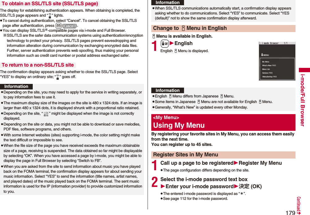 179i-mode/Full BrowserThe display for establishing authentication appears. When obtaining is completed, the SSL/TLS page appears and “ ” lights.pTo cancel during authentication, select “Cancel”. To cancel obtaining the SSL/TLS page after authentication, press l().pYou can display SSL/TLS※-compatible pages via i-mode and Full Browser.※SSL/TLS are the safer data communication systems using authentication/encryption technology to protect your privacy. SSL/TLS pages prevent eavesdropping and information alteration during communication by exchanging encrypted data files. Further, server authentication prevents web spoofing, thus making your personal information such as credit card number or postal address exchanged safer.The confirmation display appears asking whether to close the SSL/TLS page. Select “YES” to display an ordinary site; “ ” goes off.To obtain an SSL/TLS site (SSL/TLS page)To return to a non-SSL/TLS siteInformationpDepending on the site, you may need to apply for the service in writing separately, or to pay information fees to use it.pThe maximum display size of the images on the site is 480 x 1324 dots. If an image is larger than 480 x 1324 dots, it is displayed shrunk with a proportional ratio retained.pDepending on the site, “ ” might be displayed when the image is not correctly displayed.pDepending on the site or data, you might not be able to download or save melodies, PDF files, software programs, and others.pWith some Internet websites (sites) supporting i-mode, the color setting might make the text difficult or impossible to see.pWhen the file size of the page you have received exceeds the maximum obtainable size of a page, receiving is suspended. The data obtained so far might be displayable by selecting “OK”. When you have accessed a page by i-mode, you might be able to display the page in Full Browser by selecting “Switch to FB”.pWhen you are asked from the site to send information about music you have played back on the FOMA terminal, the confirmation display appears for about sending your music information. Select “YES” to send the information (title names, artist names, and played dates) of the music played back on the FOMA terminal. The sent music information is used for the IP (information provider) to provide customized information to you.iMenu is available in English.1iEnglishEnglish iMenu is displayed.By registering your favorite sites in My Menu, you can access them easily from the next time.You can register up to 45 sites.1Call up a page to be registeredRegister My MenupThe page configuration differs depending on the site.2Select the i-mode password text boxEnter your i-mode password決定 (OK)pThe entered i-mode password is displayed as “*”.pSee page 112 for the i-mode password.pWhen SSL/TLS communications automatically start, a confirmation display appears asking whether to do communications. Select “YES” to communicate. Select “YES (default)” not to show the same confirmation display afterward.Change to iMenu in EnglishInformationInformationpEnglish iMenu differs from Japanese iMenu.pSome items in Japanese iMenu are not available for English iMenu.pGenerally, “What’s New” is updated every other Monday.<My Menu>Using My MenuRegister Sites in My Menu