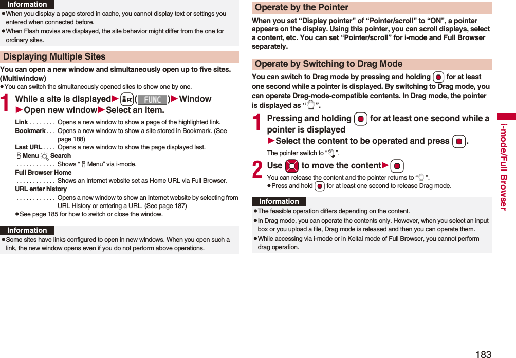183i-mode/Full BrowserYou can open a new window and simultaneously open up to five sites. (Multiwindow)pYou can switch the simultaneously opened sites to show one by one.1While a site is displayedi()WindowOpen new windowSelect an item.Link . . . . . . . . Opens a new window to show a page of the highlighted link.Bookmark . . . Opens a new window to show a site stored in Bookmark. (See page 188)Last URL . . . . Opens a new window to show the page displayed last.iMenu Search . . . . . . . . . . . . Shows “iMenu” via i-mode.Full Browser Home . . . . . . . . . . . . Shows an Internet website set as Home URL via Full Browser.URL enter history . . . . . . . . . . . . Opens a new window to show an Internet website by selecting from URL History or entering a URL. (See page 187)pSee page 185 for how to switch or close the window.pWhen you display a page stored in cache, you cannot display text or settings you entered when connected before.pWhen Flash movies are displayed, the site behavior might differ from the one for ordinary sites.Displaying Multiple SitesInformationInformationpSome sites have links configured to open in new windows. When you open such a link, the new window opens even if you do not perform above operations.When you set “Display pointer” of “Pointer/scroll” to “ON”, a pointer appears on the display. Using this pointer, you can scroll displays, select a content, etc. You can set “Pointer/scroll” for i-mode and Full Browser separately.You can switch to Drag mode by pressing and holding Oo for at least one second while a pointer is displayed. By switching to Drag mode, you can operate Drag-mode-compatible contents. In Drag mode, the pointer is displayed as “ ”.1Pressing and holding Oo for at least one second while a pointer is displayedSelect the content to be operated and press Oo.The pointer switch to “ ”.2Use Mo to move the contentOoYou can release the content and the pointer returns to “ ”.pPress and hold Oo for at least one second to release Drag mode.Operate by the PointerOperate by Switching to Drag ModeInformationpThe feasible operation differs depending on the content.pIn Drag mode, you can operate the contents only. However, when you select an input box or you upload a file, Drag mode is released and then you can operate them.pWhile accessing via i-mode or in Keitai mode of Full Browser, you cannot perform drag operation.
