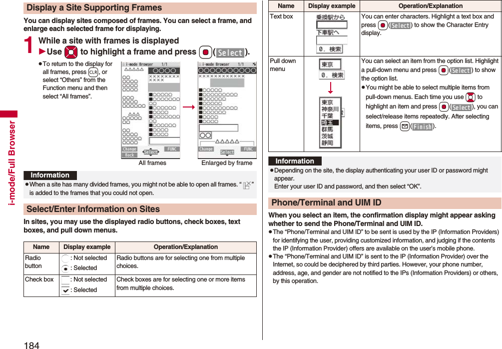 184i-mode/Full BrowserYou can display sites composed of frames. You can select a frame, and enlarge each selected frame for displaying.1While a site with frames is displayedUse Mo to highlight a frame and press Oo().pTo return to the display for all frames, press r, or select “Others” from the Function menu and then select “All frames”.In sites, you may use the displayed radio buttons, check boxes, text boxes, and pull down menus.Display a Site Supporting FramesAll frames Enlarged by frameInformationpWhen a site has many divided frames, you might not be able to open all frames. “ ” is added to the frames that you could not open.Select/Enter Information on SitesName Display example Operation/ExplanationRadio button: Not selected: SelectedRadio buttons are for selecting one from multiple choices.Check box : Not selected: SelectedCheck boxes are for selecting one or more items from multiple choices.When you select an item, the confirmation display might appear asking whether to send the Phone/Terminal and UIM ID.pThe “Phone/Terminal and UIM ID” to be sent is used by the IP (Information Providers) for identifying the user, providing customized information, and judging if the contents the IP (Information Provider) offers are available on the user’s mobile phone.pThe “Phone/Terminal and UIM ID” is sent to the IP (Information Provider) over the Internet, so could be deciphered by third parties. However, your phone number, address, age, and gender are not notified to the IPs (Information Providers) or others, by this operation.Text box You can enter characters. Highlight a text box and press Oo( ) to show the Character Entry display.Pull down menuYou can select an item from the option list. Highlight a pull-down menu and press Oo( ) to show the option list.pYou might be able to select multiple items from pull-down menus. Each time you use Bo to highlight an item and press Oo( ), you can select/release items repeatedly. After selecting items, press l().Name Display example Operation/ExplanationInformationpDepending on the site, the display authenticating your user ID or password might appear. Enter your user ID and password, and then select “OK”.Phone/Terminal and UIM ID
