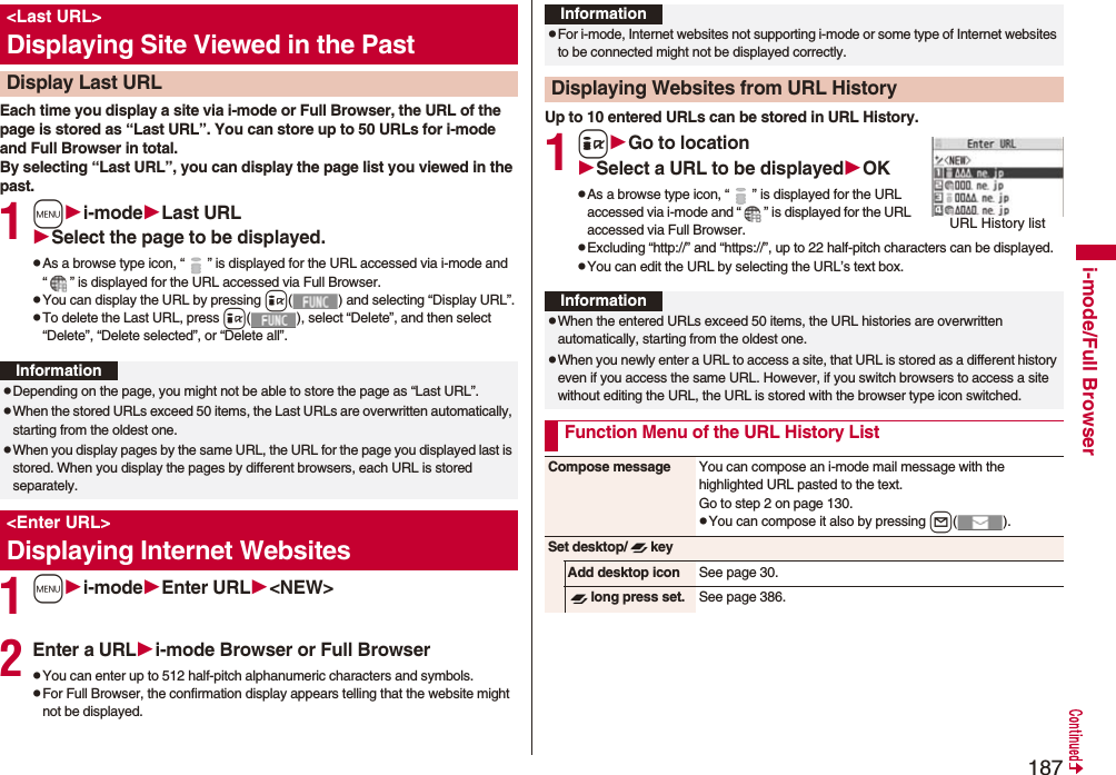 187i-mode/Full BrowserEach time you display a site via i-mode or Full Browser, the URL of the page is stored as “Last URL”. You can store up to 50 URLs for i-mode and Full Browser in total.By selecting “Last URL”, you can display the page list you viewed in the past.1mi-modeLast URLSelect the page to be displayed.pAs a browse type icon, “ ” is displayed for the URL accessed via i-mode and “ ” is displayed for the URL accessed via Full Browser.pYou can display the URL by pressing i( ) and selecting “Display URL”.pTo delete the Last URL, press i( ), select “Delete”, and then select “Delete”, “Delete selected”, or “Delete all”.1mi-modeEnter URL<NEW>2Enter a URLi-mode Browser or Full BrowserpYou can enter up to 512 half-pitch alphanumeric characters and symbols.pFor Full Browser, the confirmation display appears telling that the website might not be displayed.<Last URL>Displaying Site Viewed in the PastDisplay Last URLInformationpDepending on the page, you might not be able to store the page as “Last URL”.pWhen the stored URLs exceed 50 items, the Last URLs are overwritten automatically, starting from the oldest one.pWhen you display pages by the same URL, the URL for the page you displayed last is stored. When you display the pages by different browsers, each URL is stored separately.<Enter URL>Displaying Internet WebsitesUp to 10 entered URLs can be stored in URL History.1iGo to locationSelect a URL to be displayedOKpAs a browse type icon, “ ” is displayed for the URL accessed via i-mode and “ ” is displayed for the URL accessed via Full Browser.pExcluding “http://” and “https://”, up to 22 half-pitch characters can be displayed.pYou can edit the URL by selecting the URL’s text box.InformationpFor i-mode, Internet websites not supporting i-mode or some type of Internet websites to be connected might not be displayed correctly.Displaying Websites from URL HistoryURL History listInformationpWhen the entered URLs exceed 50 items, the URL histories are overwritten automatically, starting from the oldest one.pWhen you newly enter a URL to access a site, that URL is stored as a different history even if you access the same URL. However, if you switch browsers to access a site without editing the URL, the URL is stored with the browser type icon switched.Function Menu of the URL History ListCompose message You can compose an i-mode mail message with the highlighted URL pasted to the text.Go to step 2 on page 130.pYou can compose it also by pressing l().Set desktop/ keyAdd desktop icon See page 30.long press set. See page 386.