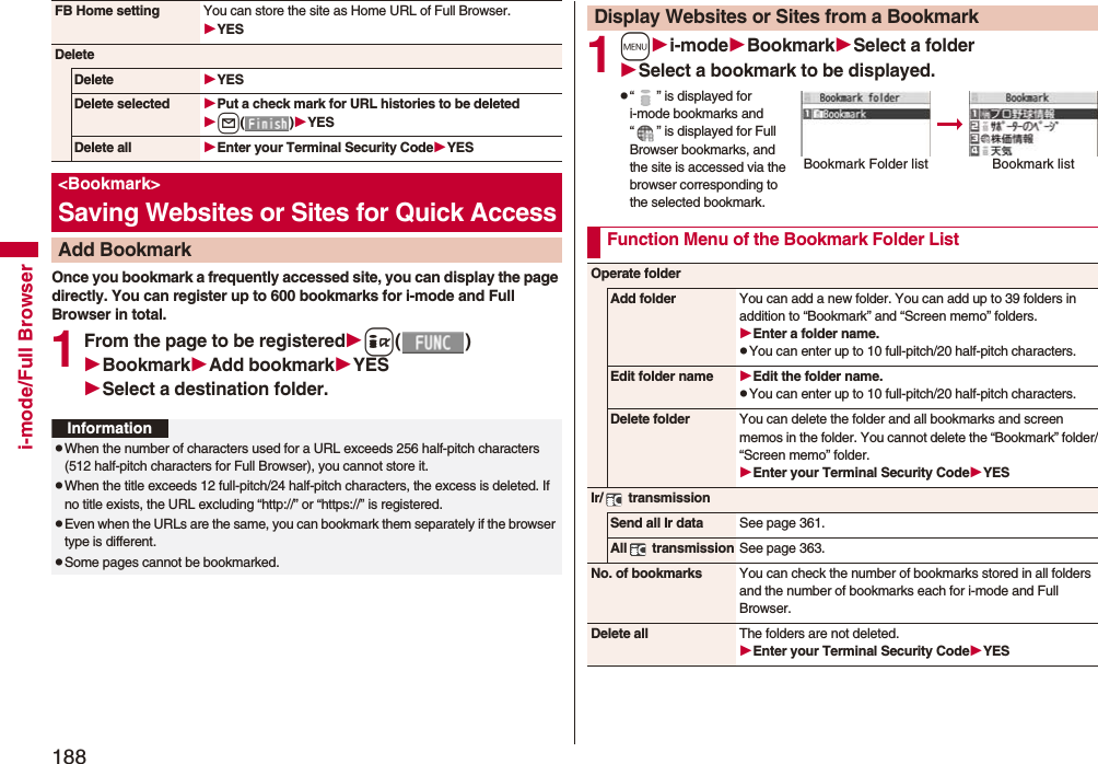 188i-mode/Full BrowserOnce you bookmark a frequently accessed site, you can display the page directly. You can register up to 600 bookmarks for i-mode and Full Browser in total.1From the page to be registeredi()BookmarkAdd bookmarkYESSelect a destination folder.FB Home setting You can store the site as Home URL of Full Browser.YESDeleteDelete YESDelete selected Put a check mark for URL histories to be deletedl()YESDelete all Enter your Terminal Security CodeYES<Bookmark>Saving Websites or Sites for Quick AccessAdd BookmarkInformationpWhen the number of characters used for a URL exceeds 256 half-pitch characters (512 half-pitch characters for Full Browser), you cannot store it.pWhen the title exceeds 12 full-pitch/24 half-pitch characters, the excess is deleted. If no title exists, the URL excluding “http://” or “https://” is registered.pEven when the URLs are the same, you can bookmark them separately if the browser type is different. pSome pages cannot be bookmarked.1mi-modeBookmarkSelect a folderSelect a bookmark to be displayed.p“ ” is displayed for i-mode bookmarks and “ ” is displayed for Full Browser bookmarks, and the site is accessed via the browser corresponding to the selected bookmark.Display Websites or Sites from a BookmarkBookmark Folder listBookmark listFunction Menu of the Bookmark Folder ListOperate folderAdd folder You can add a new folder. You can add up to 39 folders in addition to “Bookmark” and “Screen memo” folders.Enter a folder name.pYou can enter up to 10 full-pitch/20 half-pitch characters.Edit folder name Edit the folder name.pYou can enter up to 10 full-pitch/20 half-pitch characters.Delete folder You can delete the folder and all bookmarks and screen memos in the folder. You cannot delete the “Bookmark” folder/“Screen memo” folder.Enter your Terminal Security CodeYESIr/ transmissionSend all Ir data See page 361.All transmission See page 363.No. of bookmarks You can check the number of bookmarks stored in all folders and the number of bookmarks each for i-mode and Full Browser.Delete all The folders are not deleted.Enter your Terminal Security CodeYES