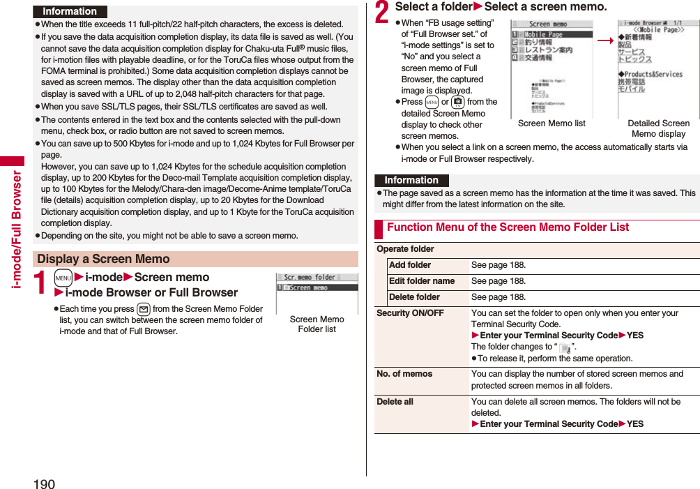 190i-mode/Full Browser1mi-modeScreen memoi-mode Browser or Full BrowserpEach time you press l from the Screen Memo Folder list, you can switch between the screen memo folder of i-mode and that of Full Browser.InformationpWhen the title exceeds 11 full-pitch/22 half-pitch characters, the excess is deleted.pIf you save the data acquisition completion display, its data file is saved as well. (You cannot save the data acquisition completion display for Chaku-uta Full® music files, for i-motion files with playable deadline, or for the ToruCa files whose output from the FOMA terminal is prohibited.) Some data acquisition completion displays cannot be saved as screen memos. The display other than the data acquisition completion display is saved with a URL of up to 2,048 half-pitch characters for that page.pWhen you save SSL/TLS pages, their SSL/TLS certificates are saved as well.pThe contents entered in the text box and the contents selected with the pull-down menu, check box, or radio button are not saved to screen memos.pYou can save up to 500 Kbytes for i-mode and up to 1,024 Kbytes for Full Browser per page.However, you can save up to 1,024 Kbytes for the schedule acquisition completion display, up to 200 Kbytes for the Deco-mail Template acquisition completion display, up to 100 Kbytes for the Melody/Chara-den image/Decome-Anime template/ToruCa file (details) acquisition completion display, up to 20 Kbytes for the Download Dictionary acquisition completion display, and up to 1 Kbyte for the ToruCa acquisition completion display.pDepending on the site, you might not be able to save a screen memo.Display a Screen MemoScreen Memo Folder list2Select a folderSelect a screen memo.pWhen “FB usage setting” of “Full Browser set.” of “i-mode settings” is set to “No” and you select a screen memo of Full Browser, the captured image is displayed.pPress m or c from the detailed Screen Memo display to check other screen memos.pWhen you select a link on a screen memo, the access automatically starts via i-mode or Full Browser respectively.Screen Memo list Detailed Screen Memo displayInformationpThe page saved as a screen memo has the information at the time it was saved. This might differ from the latest information on the site.Function Menu of the Screen Memo Folder ListOperate folderAdd folder See page 188.Edit folder name See page 188.Delete folder See page 188.Security ON/OFF You can set the folder to open only when you enter your Terminal Security Code.Enter your Terminal Security CodeYESThe folder changes to “ ”.pTo release it, perform the same operation.No. of memos You can display the number of stored screen memos and protected screen memos in all folders.Delete all You can delete all screen memos. The folders will not be deleted.Enter your Terminal Security CodeYES