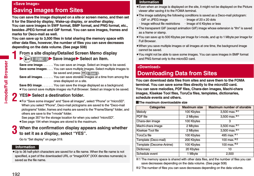 192i-mode/Full BrowserYou can save the image displayed on a site or screen memo, and then set it for the Stand-by display, Wake-up display, or another display. You can save images in SWF format, BMP format, and PNG format, etc., besides JPEG format and GIF format. You can save images, frames and marks for Deco-mail as well. You can save up to 3,500 files in total sharing the memory space with other data files, however, the number of files you can save decreases depending on the data volume. (See page 508)1From a site display/Detailed Screen Memo displayi()Save imageSelect an item.Save one image. . . . . . . You can save an image. Select an image to be saved.Save some images . . . . You can save multiple images. Select multiple images to be saved and press l().Save all images. . . . . . . You can save storable images at a time from among the ones displayed on a site.Save BG image . . . . . . . You can save the image displayed as a background.pYou cannot save multiple images via Full Browser. Select an image to be saved.2YESSelect a destination folder.pFor “Save some images” and “Save all images”, select “Phone” or “microSD”. When you select “Phone”, Deco-mail pictograms are saved to the “Deco-mail pictograms” folder, frames and marks are saved to the “Frame/Stamp” folder, and others are save to the “i-mode” folder. See page 357 for the storage location for when you select “microSD”.pSee page 194 when images are stored to the maximum.3When the confirmation display appears asking whether to set it as a display, select “YES”.Go to “Set display” on page 319.<Save Image>Saving Images from SitesInformationpUp to 36 half-pitch characters are saved for a file name. When the file name is not specified, a part of the downloaded URL or “imageXXX” (XXX denotes numerals) is saved as the file name.You can download data files from sites and save them to the FOMA terminal. You can save some files directly to the microSD card.You can save melodies, PDF files, Chara-den images, Machi-chara images, Kisekae Tool files, ToruCa files, templates, dictionaries, schedule events and others.■The maximum downloadable size※1 The memory space is shared with other data files, and the number of files you can save decreases depending on the data volume. (See page 508)※2 The number of files you can save decreases depending on the data volume.pEven when an image is displayed on the site, it might not be displayed on the Picture viewer after saving it to the FOMA terminal.pThe image satisfying the following conditions is saved as a Deco-mail pictogram:・GIF or JPEG image ・Image of 20 x 20 dots・Image without file restrictions ・Image of 6 Kbytes or lesspThe transparent GIF (except animation GIF) image whose extension is “ifm” is saved as a frame or stamp.pYou can save up to 500 Kbytes per image for i-mode, and up to 1 Mbyte per image for Full Browser.pWhen you save multiple images or all images at one time, the background image cannot be saved.pYou might not be able to save some images. You can save images in BMP format and PNG format only to the microSD card.<Download>Downloading Data from SitesInformationCategories Maximum size Maximum number of storableMelody 100 Kbytes 3,500 max.※1PDF file 2 Mbytes 3,500 max.※1Chara-den image 100 Kbytes 3Machi-chara image 2 Mbytes 3,500 max.※1Kisekae Tool file 2 Mbytes 3,500 max.※1ToruCa file 100 Kbytes 495 max.※1Template (Deco-mail) 200 Kbytes 100 max.※2Template (Decome-Anime) 100 Kbytes 100 max.※2Dictionary 20 Kbytes 10Schedule event 1 Mbyte 2,500