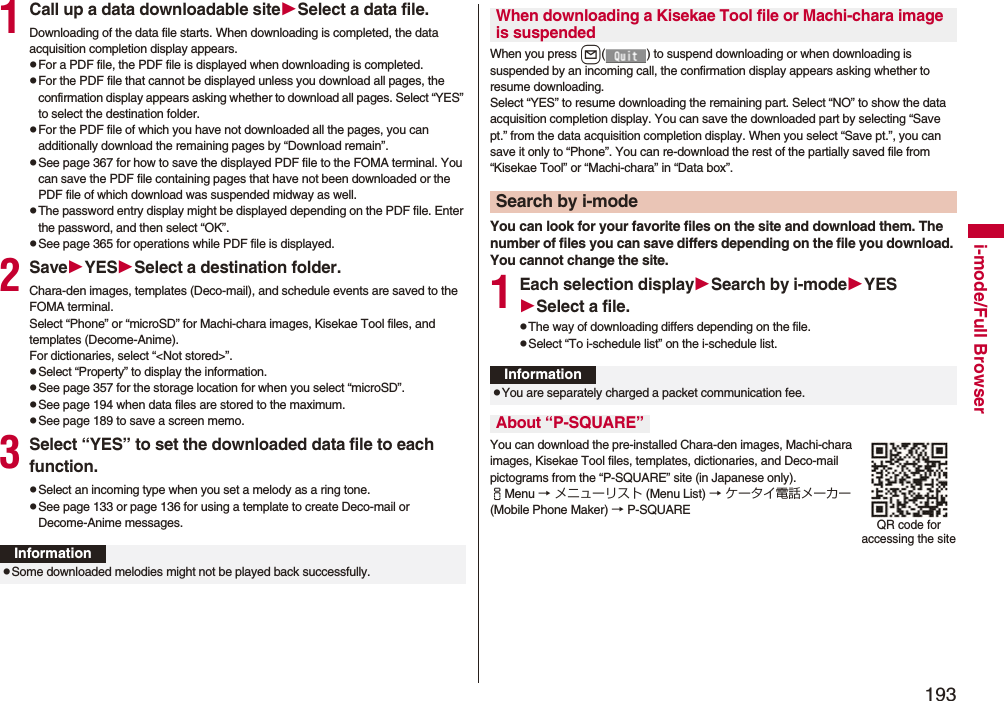 193i-mode/Full Browser1Call up a data downloadable siteSelect a data file.Downloading of the data file starts. When downloading is completed, the data acquisition completion display appears.pFor a PDF file, the PDF file is displayed when downloading is completed.pFor the PDF file that cannot be displayed unless you download all pages, the confirmation display appears asking whether to download all pages. Select “YES” to select the destination folder.pFor the PDF file of which you have not downloaded all the pages, you can additionally download the remaining pages by “Download remain”.pSee page 367 for how to save the displayed PDF file to the FOMA terminal. You can save the PDF file containing pages that have not been downloaded or the PDF file of which download was suspended midway as well.pThe password entry display might be displayed depending on the PDF file. Enter the password, and then select “OK”.pSee page 365 for operations while PDF file is displayed.2SaveYESSelect a destination folder.Chara-den images, templates (Deco-mail), and schedule events are saved to the FOMA terminal.Select “Phone” or “microSD” for Machi-chara images, Kisekae Tool files, and templates (Decome-Anime).For dictionaries, select “<Not stored>”.pSelect “Property” to display the information.pSee page 357 for the storage location for when you select “microSD”.pSee page 194 when data files are stored to the maximum.pSee page 189 to save a screen memo.3Select “YES” to set the downloaded data file to each function.pSelect an incoming type when you set a melody as a ring tone.pSee page 133 or page 136 for using a template to create Deco-mail or Decome-Anime messages.InformationpSome downloaded melodies might not be played back successfully.When you press l( ) to suspend downloading or when downloading is suspended by an incoming call, the confirmation display appears asking whether to resume downloading. Select “YES” to resume downloading the remaining part. Select “NO” to show the data acquisition completion display. You can save the downloaded part by selecting “Save pt.” from the data acquisition completion display. When you select “Save pt.”, you can save it only to “Phone”. You can re-download the rest of the partially saved file from “Kisekae Tool” or “Machi-chara” in “Data box”.You can look for your favorite files on the site and download them. The number of files you can save differs depending on the file you download. You cannot change the site.1Each selection displaySearch by i-modeYESSelect a file.pThe way of downloading differs depending on the file.pSelect “To i-schedule list” on the i-schedule list.You can download the pre-installed Chara-den images, Machi-chara images, Kisekae Tool files, templates, dictionaries, and Deco-mail pictograms from the “P-SQUARE” site (in Japanese only). iMenu → メニューリスト (Menu List) → ケータイ電話メーカー (Mobile Phone Maker) → P-SQUAREWhen downloading a Kisekae Tool file or Machi-chara image is suspendedSearch by i-modeInformationpYou are separately charged a packet communication fee.About “P-SQUARE”QR code for accessing the site