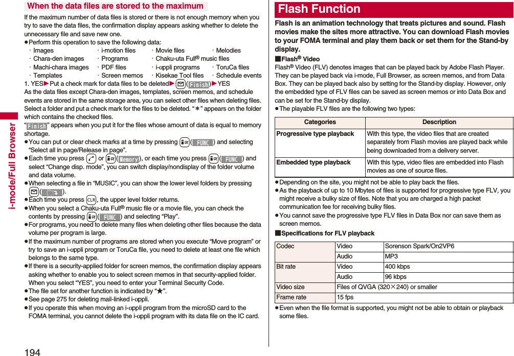 194i-mode/Full BrowserIf the maximum number of data files is stored or there is not enough memory when you try to save the data files, the confirmation display appears asking whether to delete the unnecessary file and save new one.pPerform this operation to save the following data:・Images ・i-motion files ・Movie files ・Melodies・Chara-den images ・Programs ・Chaku-uta Full® music files・Machi-chara images ・PDF files ・i-αppli programs ・ToruCa files・Templates ・Screen memos ・Kisekae Tool files ・Schedule events1. YESPut a check mark for data files to be deletedl()YESAs the data files except Chara-den images, templates, screen memos, and schedule events are stored in the same storage area, you can select other files when deleting files. Select a folder and put a check mark for the files to be deleted. “*” appears on the folder which contains the checked files. “ ” appears when you put it for the files whose amount of data is equal to memory shortage.pYou can put or clear check marks at a time by pressing i( ) and selecting “Select all in page/Release in page”.pEach time you press d or i( ), or each time you press i( ) and select “Change disp. mode”, you can switch display/nondisplay of the folder volume and data volume.pWhen selecting a file in “MUSIC”, you can show the lower level folders by pressing l().pEach time you press r, the upper level folder returns.pWhen you select a Chaku-uta Full® music file or a movie file, you can check the contents by pressing i( ) and selecting “Play”.pFor programs, you need to delete many files when deleting other files because the data volume per program is large.pIf the maximum number of programs are stored when you execute “Move program” or try to save an i-αppli program or ToruCa file, you need to delete at least one file which belongs to the same type.pIf there is a security-applied folder for screen memos, the confirmation display appears asking whether to enable you to select screen memos in that security-applied folder. When you select “YES”, you need to enter your Terminal Security Code.pThe file set for another function is indicated by “★”.pSee page 275 for deleting mail-linked i-αppli.pIf you operate this when moving an i-αppli program from the microSD card to the FOMA terminal, you cannot delete the i-αppli program with its data file on the IC card.When the data files are stored to the maximumFlash is an animation technology that treats pictures and sound. Flash movies make the sites more attractive. You can download Flash movies to your FOMA terminal and play them back or set them for the Stand-by display.■Flash® VideoFlash® Video (FLV) denotes images that can be played back by Adobe Flash Player. They can be played back via i-mode, Full Browser, as screen memos, and from Data Box. They can be played back also by setting for the Stand-by display. However, only the embedded type of FLV files can be saved as screen memos or into Data Box and can be set for the Stand-by display.pThe playable FLV files are the following two types:pDepending on the site, you might not be able to play back the files.pAs the playback of up to 10 Mbytes of files is supported for progressive type FLV, you might receive a bulky size of files. Note that you are charged a high packet communication fee for receiving bulky files.pYou cannot save the progressive type FLV files in Data Box nor can save them as screen memos.■Specifications for FLV playbackpEven when the file format is supported, you might not be able to obtain or playback some files.Flash FunctionCategories DescriptionProgressive type playback With this type, the video files that are created separately from Flash movies are played back while being downloaded from a delivery server.Embedded type playback With this type, video files are embedded into Flash movies as one of source files.Codec Video Sorenson Spark/On2VP6Audio MP3Bit rate Video 400 kbpsAudio 96 kbpsVideo size Files of QVGA (320×240) or smallerFrame rate 15 fps