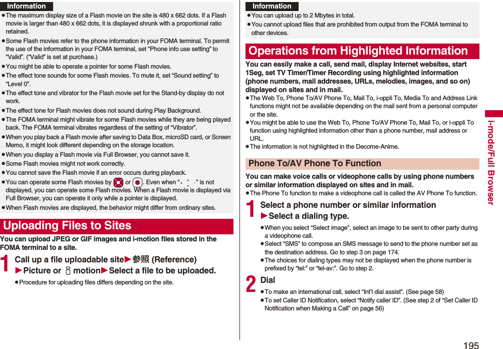 195i-mode/Full BrowserYou can upload JPEG or GIF images and i-motion files stored in the FOMA terminal to a site.1Call up a file uploadable site参照 (Reference)Picture or imotionSelect a file to be uploaded.pProcedure for uploading files differs depending on the site.InformationpThe maximum display size of a Flash movie on the site is 480 x 662 dots. If a Flash movie is larger than 480 x 662 dots, it is displayed shrunk with a proportional ratio retained.pSome Flash movies refer to the phone information in your FOMA terminal. To permit the use of the information in your FOMA terminal, set “Phone info use setting” to “Valid”. (“Valid” is set at purchase.)pYou might be able to operate a pointer for some Flash movies.pThe effect tone sounds for some Flash movies. To mute it, set “Sound setting” to “Level 0”.pThe effect tone and vibrator for the Flash movie set for the Stand-by display do not work.pThe effect tone for Flash movies does not sound during Play Background.pThe FOMA terminal might vibrate for some Flash movies while they are being played back. The FOMA terminal vibrates regardless of the setting of “Vibrator”.pWhen you play back a Flash movie after saving to Data Box, microSD card, or Screen Memo, it might look different depending on the storage location.pWhen you display a Flash movie via Full Browser, you cannot save it.pSome Flash movies might not work correctly.pYou cannot save the Flash movie if an error occurs during playback.pYou can operate some Flash movies by *Mo or *Oo. Even when “ ” is not displayed, you can operate some Flash movies. When a Flash movie is displayed via Full Browser, you can operate it only while a pointer is displayed.pWhen Flash movies are displayed, the behavior might differ from ordinary sites.Uploading Files to SitesYou can easily make a call, send mail, display Internet websites, start 1Seg, set TV Timer/Timer Recording using highlighted information (phone numbers, mail addresses, URLs, melodies, images, and so on) displayed on sites and in mail.pThe Web To, Phone To/AV Phone To, Mail To, i-αppli To, Media To and Address Link functions might not be available depending on the mail sent from a personal computer or the site.pYou might be able to use the Web To, Phone To/AV Phone To, Mail To, or i-αppli To function using highlighted information other than a phone number, mail address or URL.pThe information is not highlighted in the Decome-Anime.You can make voice calls or videophone calls by using phone numbers or similar information displayed on sites and in mail.pThe Phone To function to make a videophone call is called the AV Phone To function.1Select a phone number or similar informationSelect a dialing type.pWhen you select “Select image”, select an image to be sent to other party during a videophone call.pSelect “SMS” to compose an SMS message to send to the phone number set as the destination address. Go to step 3 on page 174.pThe choices for dialing types may not be displayed when the phone number is prefixed by “tel:” or “tel-av:”. Go to step 2.2DialpTo make an international call, select “Int’l dial assist”. (See page 58)pTo set Caller ID Notification, select “Notify caller ID”. (See step 2 of “Set Caller ID Notification when Making a Call” on page 56)InformationpYou can upload up to 2 Mbytes in total.pYou cannot upload files that are prohibited from output from the FOMA terminal to other devices.Operations from Highlighted InformationPhone To/AV Phone To Function