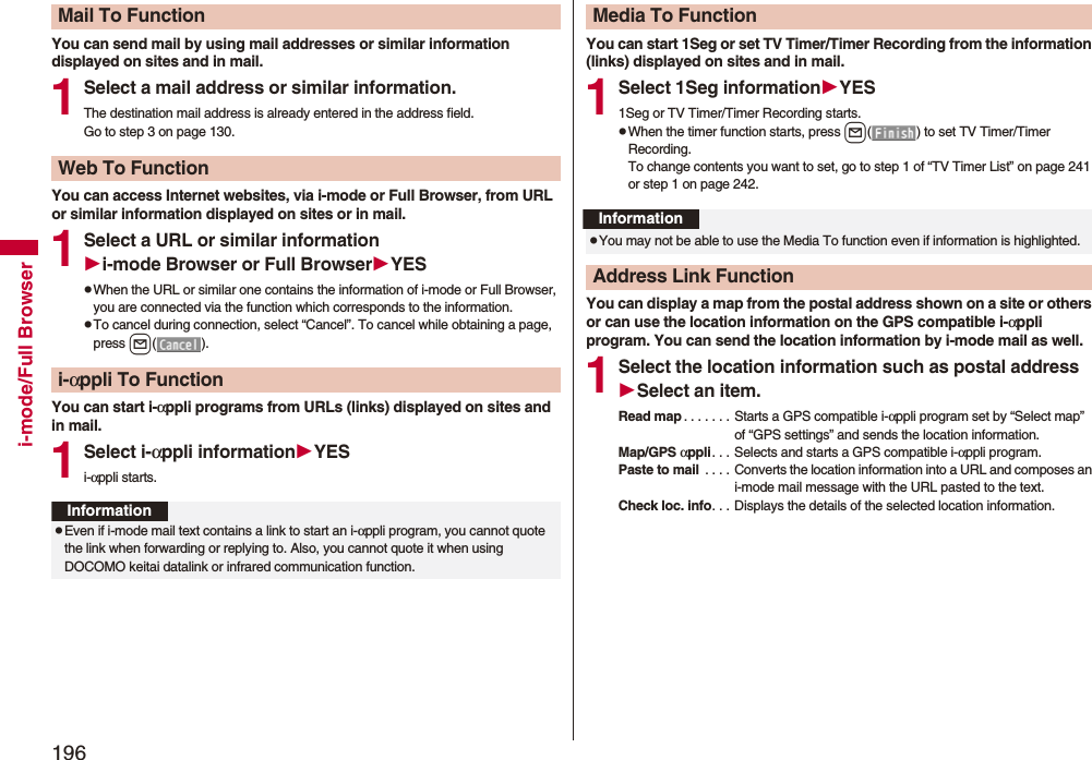 196i-mode/Full BrowserYou can send mail by using mail addresses or similar information displayed on sites and in mail.1Select a mail address or similar information.The destination mail address is already entered in the address field.Go to step 3 on page 130.You can access Internet websites, via i-mode or Full Browser, from URL or similar information displayed on sites or in mail.1Select a URL or similar informationi-mode Browser or Full BrowserYESpWhen the URL or similar one contains the information of i-mode or Full Browser, you are connected via the function which corresponds to the information.pTo cancel during connection, select “Cancel”. To cancel while obtaining a page, press l().You can start i-αppli programs from URLs (links) displayed on sites and in mail.1Select i-αppli informationYESi-αppli starts.Mail To FunctionWeb To Functioni-αppli To FunctionInformationpEven if i-mode mail text contains a link to start an i-αppli program, you cannot quote the link when forwarding or replying to. Also, you cannot quote it when using DOCOMO keitai datalink or infrared communication function.You can start 1Seg or set TV Timer/Timer Recording from the information (links) displayed on sites and in mail.1Select 1Seg informationYES1Seg or TV Timer/Timer Recording starts.pWhen the timer function starts, press l( ) to set TV Timer/Timer Recording.To change contents you want to set, go to step 1 of “TV Timer List” on page 241 or step 1 on page 242.You can display a map from the postal address shown on a site or others or can use the location information on the GPS compatible i-αppli program. You can send the location information by i-mode mail as well.1Select the location information such as postal addressSelect an item.Read map . . . . . . . Starts a GPS compatible i-αppli program set by “Select map” of “GPS settings” and sends the location information.Map/GPS αppli. . . Selects and starts a GPS compatible i-αppli program.Paste to mail . . . . Converts the location information into a URL and composes an i-mode mail message with the URL pasted to the text.Check loc. info. . . Displays the details of the selected location information.Media To FunctionInformationpYou may not be able to use the Media To function even if information is highlighted.Address Link Function