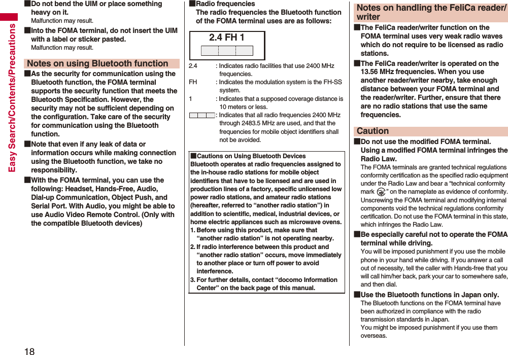 18Easy Search/Contents/Precautions■Do not bend the UIM or place something heavy on it.Malfunction may result.■Into the FOMA terminal, do not insert the UIM with a label or sticker pasted.Malfunction may result.■As the security for communication using the Bluetooth function, the FOMA terminal supports the security function that meets the Bluetooth Specification. However, the security may not be sufficient depending on the configuration. Take care of the security for communication using the Bluetooth function.■Note that even if any leak of data or information occurs while making connection using the Bluetooth function, we take no responsibility.■With the FOMA terminal, you can use the following: Headset, Hands-Free, Audio, Dial-up Communication, Object Push, and Serial Port. With Audio, you might be able to use Audio Video Remote Control. (Only with the compatible Bluetooth devices)Notes on using Bluetooth function■Radio frequenciesThe radio frequencies the Bluetooth function of the FOMA terminal uses are as follows:■Cautions on Using Bluetooth DevicesBluetooth operates at radio frequencies assigned to the in-house radio stations for mobile object identifiers that have to be licensed and are used in production lines of a factory, specific unlicensed low power radio stations, and amateur radio stations (hereafter, referred to “another radio station”) in addition to scientific, medical, industrial devices, or home electric appliances such as microwave ovens.1. Before using this product, make sure that “another radio station” is not operating nearby.2. If radio interference between this product and “another radio station” occurs, move immediately to another place or turn off power to avoid interference.3. For further details, contact “docomo Information Center” on the back page of this manual.2.4 FH 12.4 : Indicates radio facilities that use 2400 MHz frequencies.FH : Indicates the modulation system is the FH-SS system.1 : Indicates that a supposed coverage distance is 10 meters or less.: Indicates that all radio frequencies 2400 MHz through 2483.5 MHz are used, and that the frequencies for mobile object identifiers shall not be avoided.■The FeliCa reader/writer function on the FOMA terminal uses very weak radio waves which do not require to be licensed as radio stations.■The FeliCa reader/writer is operated on the 13.56 MHz frequencies. When you use another reader/writer nearby, take enough distance between your FOMA terminal and the reader/writer. Further, ensure that there are no radio stations that use the same frequencies.■Do not use the modified FOMA terminal. Using a modified FOMA terminal infringes the Radio Law.The FOMA terminals are granted technical regulations conformity certification as the specified radio equipment under the Radio Law and bear a “technical conformity mark ” on the nameplate as evidence of conformity. Unscrewing the FOMA terminal and modifying internal components void the technical regulations conformity certification. Do not use the FOMA terminal in this state, which infringes the Radio Law.■Be especially careful not to operate the FOMA terminal while driving.You will be imposed punishment if you use the mobile phone in your hand while driving. If you answer a call out of necessity, tell the caller with Hands-free that you will call him/her back, park your car to somewhere safe, and then dial.■Use the Bluetooth functions in Japan only.The Bluetooth functions on the FOMA terminal have been authorized in compliance with the radio transmission standards in Japan.You might be imposed punishment if you use them overseas.Notes on handling the FeliCa reader/writerCaution