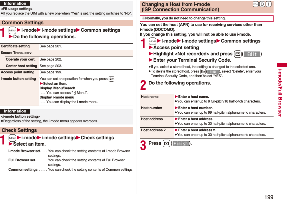 199i-mode/Full Browser1mi-modei-mode settingsCommon settingsDo the following operations.1mi-modei-mode settingsCheck settingsSelect an item.i-mode Browser set. . . . You can check the setting contents of i-mode Browser settings.Full Browser set. . . . . . . You can check the setting contents of Full Browser settings.Common settings . . . . . You can check the setting contents of Common settings.Information<FB usage setting>pIf you replace the UIM with a new one when “Yes” is set, the setting switches to “No”.Common SettingsCertificate setting See page 201.Secure Trans. serv.Operate your cert. See page 202.Center host setting See page 203.Access point setting See page 199.i-mode button setting You can set an operation for when you press i.Select an item.Display iMenu/Search . . . You can access “iMenu”.Display i-mode menu . . . You can display the i-mode menu.Information<i-mode button setting>pRegardless of the setting, the i-mode menu appears overseas.Check SettingsYou can set the host (APN) to use for receiving services other than i-mode (DOCOMO).If you change this setting, you will not be able to use i-mode.1mi-modei-mode settingsCommon settingsAccess point settingHighlight <Not recorded>and press l()Enter your Terminal Security Code.pIf you select a stored host, the setting is changed to the selected one.pTo delete the stored host, press i( ), select “Delete”, enter your Terminal Security Code, and then select “YES”.2Do the following operations.3Press l().+m+8+1Changing a Host from i-mode(ISP Connection Communication)※Normally, you do not need to change this setting.Host name Enter a host name.pYou can enter up to 9 full-pitch/18 half-pitch characters.Host number Enter a host number.pYou can enter up to 99 half-pitch alphanumeric characters.Host address Enter a host address.pYou can enter up to 30 half-pitch alphanumeric characters.Host address 2 Enter a host address 2.pYou can enter up to 30 half-pitch alphanumeric characters.