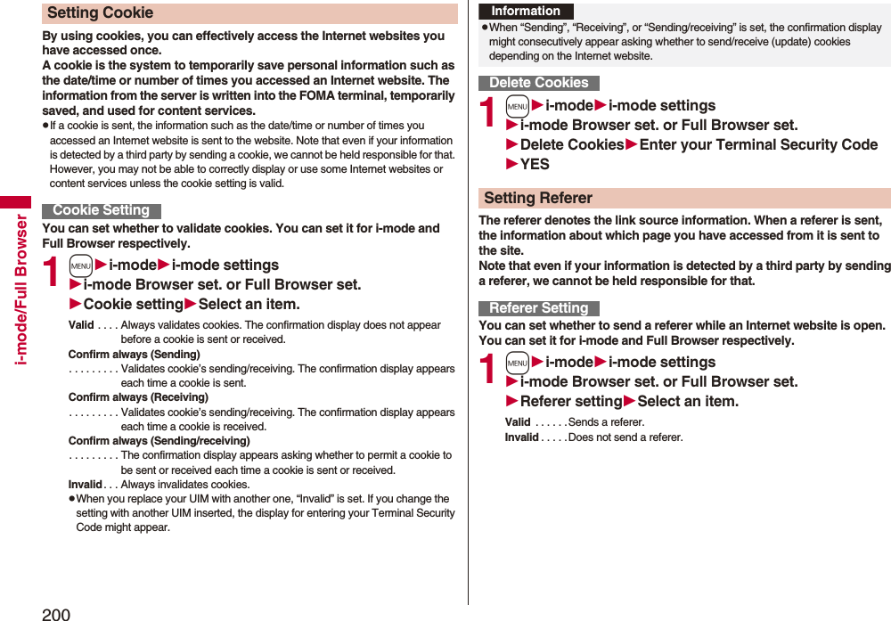 200i-mode/Full BrowserBy using cookies, you can effectively access the Internet websites you have accessed once.A cookie is the system to temporarily save personal information such as the date/time or number of times you accessed an Internet website. The information from the server is written into the FOMA terminal, temporarily saved, and used for content services.pIf a cookie is sent, the information such as the date/time or number of times you accessed an Internet website is sent to the website. Note that even if your information is detected by a third party by sending a cookie, we cannot be held responsible for that. However, you may not be able to correctly display or use some Internet websites or content services unless the cookie setting is valid.You can set whether to validate cookies. You can set it for i-mode and Full Browser respectively.1mi-modei-mode settingsi-mode Browser set. or Full Browser set.Cookie settingSelect an item.Valid . . . . Always validates cookies. The confirmation display does not appear before a cookie is sent or received.Confirm always (Sending). . . . . . . . . Validates cookie’s sending/receiving. The confirmation display appears each time a cookie is sent.Confirm always (Receiving). . . . . . . . . Validates cookie’s sending/receiving. The confirmation display appears each time a cookie is received.Confirm always (Sending/receiving). . . . . . . . . The confirmation display appears asking whether to permit a cookie to be sent or received each time a cookie is sent or received.Invalid . . . Always invalidates cookies.pWhen you replace your UIM with another one, “Invalid” is set. If you change the setting with another UIM inserted, the display for entering your Terminal Security Code might appear.Setting CookieCookie Setting1mi-modei-mode settingsi-mode Browser set. or Full Browser set.Delete CookiesEnter your Terminal Security CodeYESThe referer denotes the link source information. When a referer is sent, the information about which page you have accessed from it is sent to the site. Note that even if your information is detected by a third party by sending a referer, we cannot be held responsible for that.You can set whether to send a referer while an Internet website is open. You can set it for i-mode and Full Browser respectively.1mi-modei-mode settingsi-mode Browser set. or Full Browser set.Referer settingSelect an item.Valid . . . . . .Sends a referer.Invalid . . . . .Does not send a referer.InformationpWhen “Sending”, “Receiving”, or “Sending/receiving” is set, the confirmation display might consecutively appear asking whether to send/receive (update) cookies depending on the Internet website.Delete CookiesSetting RefererReferer Setting