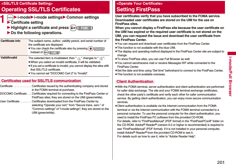 201i-mode/Full Browser1mi-modei-mode settingsCommon settingsCertificate settingHighlight a certificate and press i()Do the following operations.Certificate . . . . . . . . . . . . Certificates issued by the authenticating company and stored in the FOMA terminal at purchase.DOCOMO Certificate . . . Certificates required for connecting to the FirstPass Center or FirstPass sites; they are stored on the UIM (green/white).User Certificate . . . . . . . . Certificates downloaded from the FirstPass Center by selecting “Operate your cert.” from “Secure trans. serv.” of “Common settings” of “i-mode settings”; they are stored on the UIM (green/white).<SSL/TLS Certificate Setting>Operating SSL/TLS CertificatesCertificate info The subject name, author, validity period, and serial number of the certificate are displayed.pYou can check the certificate also by pressing Oo() instead of i().Valid/Invalid The selected item is invalidated; then “ ” changes to “ ”.pWhen you select an invalid certificate, it will be validated.pIf you set a certificate to invalid, you cannot display the sites with that SSL/TLS certificate.pYou cannot set “DOCOMO Cert 2” to “Invalid”.Certificates used for SSL/TLS communicationUser certificates verify that you have subscribed to the FOMA service. Downloaded user certificates are stored on the UIM for the use on FirstPass sites. When you cannot display a FirstPass site because the user certificate on the UIM has expired or the required user certificate is not stored on the UIM, you can request the issue and download the user certificate from the FirstPass Center.pYou can request and download user certificates from the FirstPass Center.pThis function is not available with the blue UIM.pThe display and operating method displayed in the FirstPass Center site are subject to change.pTo show FirstPass sites, you can use Full Browser as well.pYou cannot send/receive mail or receive Messages R/F while connected to the FirstPass Center.pSet the date and time using “Set time” beforehand to connect to the FirstPass Center.pThis function is not available overseas.pWith the FOMA terminal, server authentication and client authentication are performed for safer data exchange. The site and your FOMA terminal exchange certificates, check the other party’s certificate and verify each other for safer communication service. By getting client authentication, you can enjoy more secure communication services.pClient authentication is available via the Internet communication from the FOMA terminal or via the Internet communication with the FOMA terminal connected to a personal computer. To use the personal computer for the client authentication, you need to install the FirstPass PC software from the provided CD-ROM.For details, refer to “FirstPassManual” (PDF format) in the “FirstPassPCsoft” folder on the CD-ROM. Adobe® Reader® (version 6.0 or higher is recommended) is required to see “FirstPassManual” (PDF format). If it is not installed in your personal computer, install Adobe® Reader® from the provided CD-ROM to see it.For details such as how to use it, refer to “Adobe Reader Help”.<Operate Your Certificate>Setting FirstPassClient Authentication