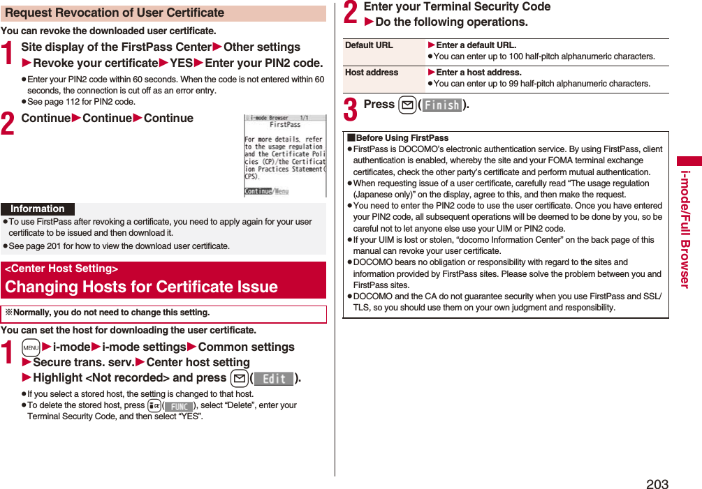 203i-mode/Full BrowserYou can revoke the downloaded user certificate.1Site display of the FirstPass CenterOther settingsRevoke your certificateYESEnter your PIN2 code.pEnter your PIN2 code within 60 seconds. When the code is not entered within 60 seconds, the connection is cut off as an error entry. pSee page 112 for PIN2 code.2ContinueContinueContinueYou can set the host for downloading the user certificate.1mi-modei-mode settingsCommon settingsSecure trans. serv.Center host settingHighlight <Not recorded> and press l().pIf you select a stored host, the setting is changed to that host.pTo delete the stored host, press i( ), select “Delete”, enter your Terminal Security Code, and then select “YES”.Request Revocation of User CertificateInformationpTo use FirstPass after revoking a certificate, you need to apply again for your user certificate to be issued and then download it.pSee page 201 for how to view the download user certificate. <Center Host Setting>Changing Hosts for Certificate Issue※Normally, you do not need to change this setting.2Enter your Terminal Security CodeDo the following operations.3Press l().Default URL Enter a default URL.pYou can enter up to 100 half-pitch alphanumeric characters.Host address Enter a host address.pYou can enter up to 99 half-pitch alphanumeric characters.■Before Using FirstPasspFirstPass is DOCOMO’s electronic authentication service. By using FirstPass, client authentication is enabled, whereby the site and your FOMA terminal exchange certificates, check the other party’s certificate and perform mutual authentication.pWhen requesting issue of a user certificate, carefully read “The usage regulation (Japanese only)” on the display, agree to this, and then make the request.pYou need to enter the PIN2 code to use the user certificate. Once you have entered your PIN2 code, all subsequent operations will be deemed to be done by you, so be careful not to let anyone else use your UIM or PIN2 code.pIf your UIM is lost or stolen, “docomo Information Center” on the back page of this manual can revoke your user certificate.pDOCOMO bears no obligation or responsibility with regard to the sites and information provided by FirstPass sites. Please solve the problem between you and FirstPass sites.pDOCOMO and the CA do not guarantee security when you use FirstPass and SSL/TLS, so you should use them on your own judgment and responsibility.