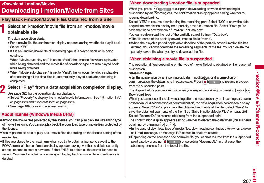 207i-motion/Movie/i-Channel/i-concier1Select an i-motion/movie file from an i-motion/movie obtainable siteThe data acquisition starts.pFor a movie file, the confirmation display appears asking whether to play it back. Select “YES”.pIf it is an i-motion/movie file of streaming type, it is played back while being obtained.When “Movie auto play set.” is set to “Valid”, the i-motion file which is playable while being obtained and the movie file of download type are also played back while being obtained.pWhen “Movie auto play set.” is set to “Valid”, the i-motion file which is playable after obtaining all the data files is automatically played back after obtaining is completed.2Select “Play” from a data acquisition completion display.See page 326 for the operation during playback.pSelect “Property” to display the i-motion/movie information. (See “imotion info” on page 328 and “Contents info” on page 329)pSee page 189 for saving a screen memo.pAmong the movie files protected by the license, you can play back the streaming type of movie files only. You cannot play back the download type of movie files protected by the license.pYou might not be able to play back movie files depending on the license setting of the movie files.pIf files are stored to the maximum when you try to obtain a license to save it to the FOMA terminal, the confirmation display appears asking whether to delete currently stored licenses to save a new one. Select “YES” to delete all the stored licenses to save it. You need to obtain a license again to play back a movie file whose license is deleted.<Download i-motion/Movie>Downloading i-motion/Movie from SitesPlay Back i-motion/Movie Files Obtained from a SiteAbout license (Windows Media DRM)When you press l( ) to suspend downloading or when downloading is suspended by an incoming call, the confirmation display appears asking whether to resume downloading. Select “YES” to resume downloading the remaining part. Select “NO” to show the data acquisition completion display for a partially savable i-motion file. Select “Save pt.” to save that file to any folder in “imotion” in “Data box”.You can re-download the rest of the partially saved file from “Data box”.pThe file name of the partially saved i-motion file is “movie”.pWhen the playable period or playable deadline of the partially saved i-motion file has expired, you cannot download the remaining segments of the file. You can delete the partially saved file when you try to download the file.The operation differs depending on the type of movie file being obtained or the reason of suspension.Streaming typeAfter the suspension by an incoming call, alarm notification, or disconnection of communication, the obtaining is in pause state. Press Oo( ) to resume playback from the suspended point. The display before playback returns when you suspend obtaining by pressing r or h.Download typeWhen you cannot continue downloading after the suspension by an incoming call, alarm notification, or disconnection of communication, the data acquisition completion display appears. Select “Play” to play back the obtained segments of the file. Select “Save” to save the obtained segments of the file. (See “Save i-motion/Movie Files” on page 208) Select “ResumeDL” to resume obtaining from the suspended point.The confirmation display appears asking whether to discard the data when you suspend obtaining by pressing r or h.pIn the case of download type of movie files, downloading continues even when a voice call, mail message, or Message R/F comes in or alarm sounds.pDepending on the accessed site or movie file, you cannot resume from the suspended point also by pressing Oo( ) or selecting “ResumeDL”. In that case, the obtaining resumes from the top of the file.When downloading i-motion file is suspendedWhen obtaining a movie file is suspended