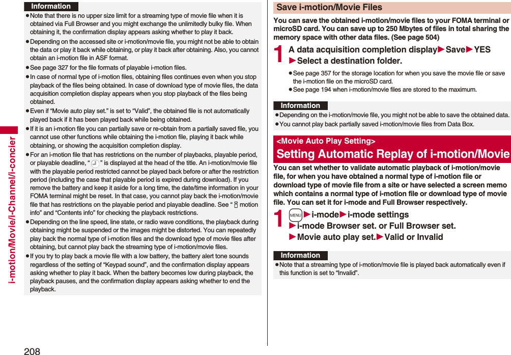 208i-motion/Movie/i-Channel/i-concierInformationpNote that there is no upper size limit for a streaming type of movie file when it is obtained via Full Browser and you might exchange the unlimitedly bulky file. When obtaining it, the confirmation display appears asking whether to play it back.pDepending on the accessed site or i-motion/movie file, you might not be able to obtain the data or play it back while obtaining, or play it back after obtaining. Also, you cannot obtain an i-motion file in ASF format.pSee page 327 for the file formats of playable i-motion files.pIn case of normal type of i-motion files, obtaining files continues even when you stop playback of the files being obtained. In case of download type of movie files, the data acquisition completion display appears when you stop playback of the files being obtained.pEven if “Movie auto play set.” is set to “Valid”, the obtained file is not automatically played back if it has been played back while being obtained. pIf it is an i-motion file you can partially save or re-obtain from a partially saved file, you cannot use other functions while obtaining the i-motion file, playing it back while obtaining, or showing the acquisition completion display.pFor an i-motion file that has restrictions on the number of playbacks, playable period, or playable deadline, “ ” is displayed at the head of the title. An i-motion/movie file with the playable period restricted cannot be played back before or after the restriction period (including the case that playable period is expired during download). If you remove the battery and keep it aside for a long time, the date/time information in your FOMA terminal might be reset. In that case, you cannot play back the i-motion/movie file that has restrictions on the playable period and playable deadline. See “imotion info” and “Contents info” for checking the playback restrictions.pDepending on the line speed, line state, or radio wave conditions, the playback during obtaining might be suspended or the images might be distorted. You can repeatedly play back the normal type of i-motion files and the download type of movie files after obtaining, but cannot play back the streaming type of i-motion/movie files.pIf you try to play back a movie file with a low battery, the battery alert tone sounds regardless of the setting of “Keypad sound”, and the confirmation display appears asking whether to play it back. When the battery becomes low during playback, the playback pauses, and the confirmation display appears asking whether to end the playback.You can save the obtained i-motion/movie files to your FOMA terminal or microSD card. You can save up to 250 Mbytes of files in total sharing the memory space with other data files. (See page 504)1A data acquisition completion displaySaveYESSelect a destination folder.pSee page 357 for the storage location for when you save the movie file or save the i-motion file on the microSD card.pSee page 194 when i-motion/movie files are stored to the maximum.You can set whether to validate automatic playback of i-motion/movie file, for when you have obtained a normal type of i-motion file or download type of movie file from a site or have selected a screen memo which contains a normal type of i-motion file or download type of movie file. You can set it for i-mode and Full Browser respectively.1mi-modei-mode settingsi-mode Browser set. or Full Browser set.Movie auto play set.Valid or InvalidSave i-motion/Movie FilesInformationpDepending on the i-motion/movie file, you might not be able to save the obtained data.pYou cannot play back partially saved i-motion/movie files from Data Box.<Movie Auto Play Setting>Setting Automatic Replay of i-motion/MovieInformationpNote that a streaming type of i-motion/movie file is played back automatically even if this function is set to “Invalid”.