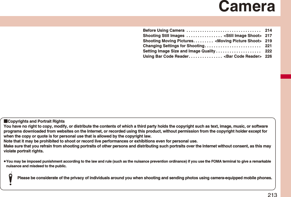 213CameraBefore Using Camera . . . . . . . . . . . . . . . . . . . . . . . . . . . . . . . . . 214Shooting Still Images . . . . . . . . . . . . . . . . <Still Image Shoot> 217Shooting Moving Pictures. . . . . . . . . <Moving Picture Shoot> 219Changing Settings for Shooting . . . . . . . . . . . . . . . . . . . . . . . . . 221Setting Image Size and Image Quality . . . . . . . . . . . . . . . . . . . . 222Using Bar Code Reader. . . . . . . . . . . . . . . <Bar Code Reader> 226■Copyrights and Portrait RightsYou have no right to copy, modify, or distribute the contents of which a third party holds the copyright such as text, image, music, or software programs downloaded from websites on the Internet, or recorded using this product, without permission from the copyright holder except for when the copy or quote is for personal use that is allowed by the copyright law.Note that it may be prohibited to shoot or record live performances or exhibitions even for personal use.Make sure that you refrain from shooting portraits of other persons and distributing such portraits over the Internet without consent, as this may violate portrait rights.pYou may be imposed punishment according to the law and rule (such as the nuisance prevention ordinance) if you use the FOMA terminal to give a remarkable nuisance and misdeed to the public.Please be considerate of the privacy of individuals around you when shooting and sending photos using camera-equipped mobile phones.