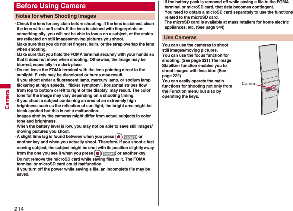 214Camera・Check the lens for any stain before shooting. If the lens is stained, clean the lens with a soft cloth. If the lens is stained with fingerprints or something oily, you will not be able to focus on a subject, or the stains are reflected on still images/moving pictures you shoot.・Make sure that you do not let fingers, hairs, or the strap overlap the lens when shooting.・Make sure that you hold the FOMA terminal securely with your hands so that it does not move when shooting. Otherwise, the image may be blurred, especially in a dark place.・Do not leave the FOMA terminal with the lens pointing direct to the sunlight. Pixels may be discolored or burns may result.・If you shoot under a fluorescent lamp, mercury lamp, or sodium lamp flickering at high speeds, “flicker symptom”, horizontal stripes flow from top to bottom or left to right of the display, may result. The color tone for the image may vary depending on a shooting timing.・If you shoot a subject containing an area of an extremely high brightness such as the reflection of sun light, the bright area might be black-spotted but this is not a malfunction.・Images shot by the cameras might differ from actual subjects in color tone and brightness.・When the battery level is low, you may not be able to save still images/moving pictures you shoot.・A slight time lag is found between when you press Oo() or another key and when you actually shoot. Therefore, if you shoot a fast moving subject, the subject might be shot with its position slightly away from the one you see it when you press Oo( ) or another key.・Do not remove the microSD card while saving files to it. The FOMA terminal or microSD card could malfunction.・If you turn off the power while saving a file, an incomplete file may be saved.Before Using CameraNotes for when Shooting Images・If the battery pack is removed off while saving a file to the FOMA terminal or microSD card, that data becomes contingent.・You need to obtain a microSD card separately to use the functions related to the microSD card. The microSD card is available at mass retailers for home electric appliances, etc. (See page 344)You can use the cameras to shoot still images/moving pictures.You can use the focus function for shooting. (See page 221) The Image Stabilizer function enables you to shoot images with less blur. (See page 222)You can easily operate the main functions for shooting not only from the Function menu but also by operating the keys.Use Cameras Camera