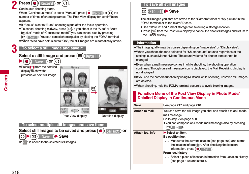 218Camera2Press Oo() or 0.Continuous shooting starts.When “Continuous mode” is set to “Manual”, press Oo() or 0 the number of times of shooting frames. The Post View display for confirmation appears.pIf “Focus” is set to “Auto”, shooting starts after the focus operation.pTo cancel shooting midway, press r. If you shoot in the “Auto” or “Auto bracket” mode of “Continuous mode”, you can cancel also by pressing l( ). You can cancel shooting also by closing the FOMA terminal.pWhen “Auto save set” is set to “ON”, the still images are automatically saved.3Select a still image and press c()Oo() or 0pPress No from the detailed display to show the previous or next still image.Select still images to be saved and press Oo() or 0l()Savep“ ” is added to the selected still images.To select a still image and save itTo select multiple still images and save themPost View display Detailed displaycl()SaveThe still images you shot are saved to the “Camera” folder of “My picture” in the FOMA terminal or to the microSD card.pSee “Store in” and “Select storage” for selecting a storage location.pPress r from the Post View display to cancel the shot still images and return to the Finder display.To save all still imagesInformationpThe image quality may be coarse depending on “Image size” or “Display size”.pWhen you shoot, the tone selected for “Shutter sound” sounds regardless of the settings such as Manner Mode. The sound volume for shutter tone cannot be changed.pEven when a mail message comes in while shooting, the shooting operation continues. Though unread message icon is displayed, the Mail Receiving display is not displayed.pIf you end the camera function by using Multitask while shooting, unsaved still images are deleted.pWhen shooting, hold the FOMA terminal securely to avoid blurring images.Function Menu of the Post View Display in Photo Mode/Detailed Display in Continuous ModeSave See page 217 and page 218.Attach to mail You can save the still image you shot and attach it to an i-mode mail message.Go to step 2 on page 130.pYou can compose an i-mode mail message also by pressing l().Attach loc. info Select an item.By position loc.. . . . Measures the current location (see page 306) and stores the location information. After checking the location information, press Oo().From loc. history. . . . Select a piece of location information from Location History (see page 310) and store it.