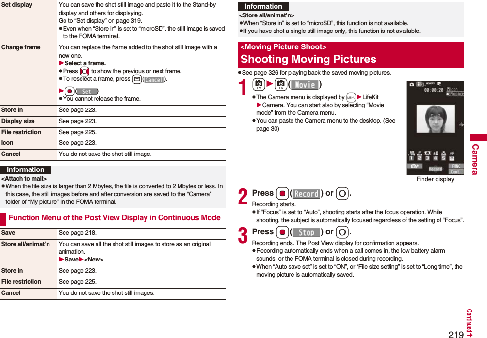 219CameraSet display You can save the shot still image and paste it to the Stand-by display and others for displaying.Go to “Set display” on page 319.pEven when “Store in” is set to “microSD”, the still image is saved to the FOMA terminal.Change frame You can replace the frame added to the shot still image with a new one.Select a frame.pPress No to show the previous or next frame.pTo reselect a frame, press l(). Oo()pYou cannot release the frame.Store in See page 223.Display size See page 223.File restriction See page 225.Icon See page 223.Cancel You do not save the shot still image.Information<Attach to mail>pWhen the file size is larger than 2 Mbytes, the file is converted to 2 Mbytes or less. In this case, the still images before and after conversion are saved to the “Camera” folder of “My picture” in the FOMA terminal.Function Menu of the Post View Display in Continuous ModeSave See page 218.Store all/animat’n You can save all the shot still images to store as an original animation.Save<New>Store in See page 223.File restriction See page 225.Cancel You do not save the shot still images.pSee page 326 for playing back the saved moving pictures.1cc()pThe Camera menu is displayed by mLifeKitCamera. You can start also by selecting “Movie mode” from the Camera menu.pYou can paste the Camera menu to the desktop. (See page 30)2Press Oo() or 0.Recording starts.pIf “Focus” is set to “Auto”, shooting starts after the focus operation. While shooting, the subject is automatically focused regardless of the setting of “Focus”.3Press Oo() or 0.Recording ends. The Post View display for confirmation appears.pRecording automatically ends when a call comes in, the low battery alarm sounds, or the FOMA terminal is closed during recording.pWhen “Auto save set” is set to “ON”, or “File size setting” is set to “Long time”, the moving picture is automatically saved. Information<Store all/animat’n>pWhen “Store in” is set to “microSD”, this function is not available.pIf you have shot a single still image only, this function is not available.<Moving Picture Shoot>Shooting Moving PicturesFinder display