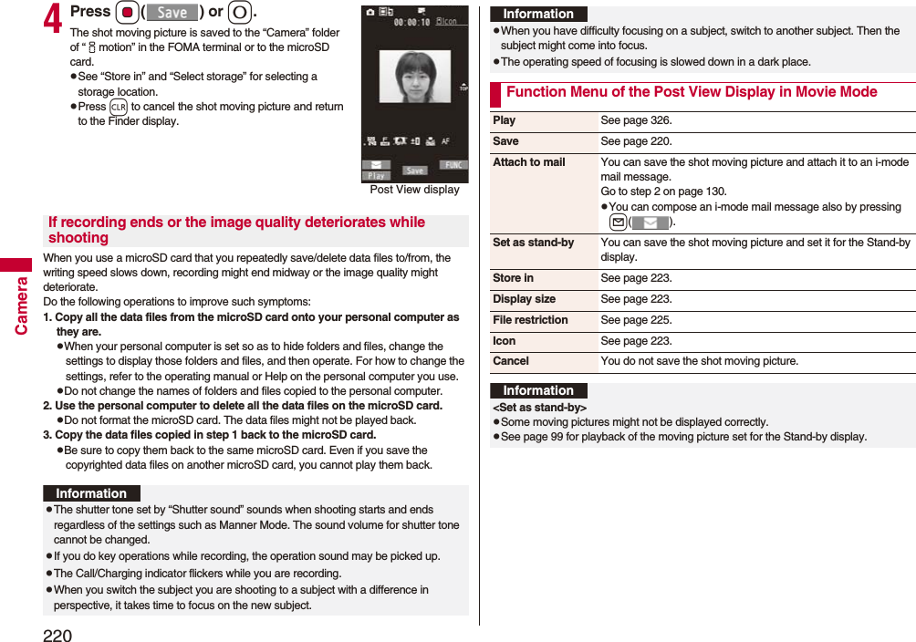 220Camera4Press Oo() or 0.The shot moving picture is saved to the “Camera” folder of “imotion” in the FOMA terminal or to the microSD card.pSee “Store in” and “Select storage” for selecting a storage location.pPress r to cancel the shot moving picture and return to the Finder display.When you use a microSD card that you repeatedly save/delete data files to/from, the writing speed slows down, recording might end midway or the image quality might deteriorate.Do the following operations to improve such symptoms: 1. Copy all the data files from the microSD card onto your personal computer as they are. pWhen your personal computer is set so as to hide folders and files, change the settings to display those folders and files, and then operate. For how to change the settings, refer to the operating manual or Help on the personal computer you use.pDo not change the names of folders and files copied to the personal computer. 2. Use the personal computer to delete all the data files on the microSD card. pDo not format the microSD card. The data files might not be played back. 3. Copy the data files copied in step 1 back to the microSD card.pBe sure to copy them back to the same microSD card. Even if you save the copyrighted data files on another microSD card, you cannot play them back.Post View displayIf recording ends or the image quality deteriorates while shootingInformationpThe shutter tone set by “Shutter sound” sounds when shooting starts and ends regardless of the settings such as Manner Mode. The sound volume for shutter tone cannot be changed.pIf you do key operations while recording, the operation sound may be picked up.pThe Call/Charging indicator flickers while you are recording.pWhen you switch the subject you are shooting to a subject with a difference in perspective, it takes time to focus on the new subject.pWhen you have difficulty focusing on a subject, switch to another subject. Then the subject might come into focus.pThe operating speed of focusing is slowed down in a dark place.Function Menu of the Post View Display in Movie ModeInformationPlay See page 326.Save See page 220.Attach to mail You can save the shot moving picture and attach it to an i-mode mail message.Go to step 2 on page 130.pYou can compose an i-mode mail message also by pressing l().Set as stand-by You can save the shot moving picture and set it for the Stand-by display.Store in See page 223.Display size See page 223.File restriction See page 225.Icon See page 223.Cancel You do not save the shot moving picture.Information<Set as stand-by>pSome moving pictures might not be displayed correctly.pSee page 99 for playback of the moving picture set for the Stand-by display.