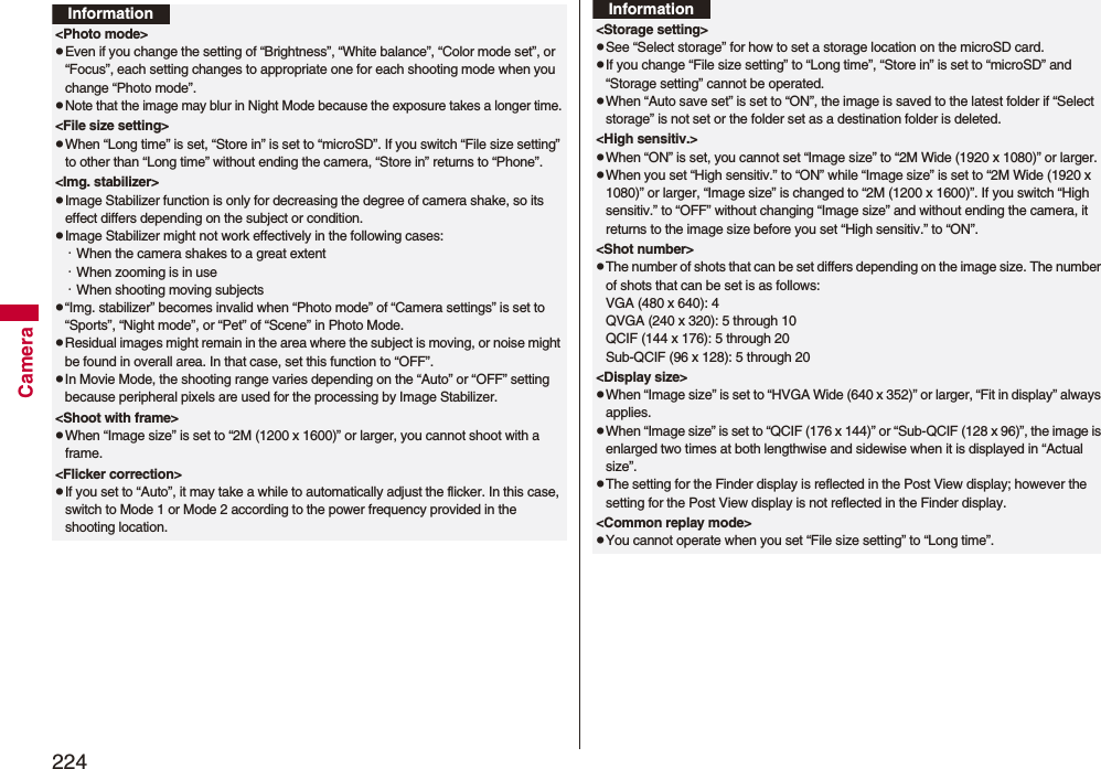 224CameraInformation<Photo mode>pEven if you change the setting of “Brightness”, “White balance”, “Color mode set”, or “Focus”, each setting changes to appropriate one for each shooting mode when you change “Photo mode”.pNote that the image may blur in Night Mode because the exposure takes a longer time.<File size setting>pWhen “Long time” is set, “Store in” is set to “microSD”. If you switch “File size setting” to other than “Long time” without ending the camera, “Store in” returns to “Phone”.<Img. stabilizer>pImage Stabilizer function is only for decreasing the degree of camera shake, so its effect differs depending on the subject or condition.pImage Stabilizer might not work effectively in the following cases:・When the camera shakes to a great extent・When zooming is in use・When shooting moving subjectsp“Img. stabilizer” becomes invalid when “Photo mode” of “Camera settings” is set to “Sports”, “Night mode”, or “Pet” of “Scene” in Photo Mode.pResidual images might remain in the area where the subject is moving, or noise might be found in overall area. In that case, set this function to “OFF”.pIn Movie Mode, the shooting range varies depending on the “Auto” or “OFF” setting because peripheral pixels are used for the processing by Image Stabilizer.<Shoot with frame>pWhen “Image size” is set to “2M (1200 x 1600)” or larger, you cannot shoot with a frame.<Flicker correction>pIf you set to “Auto”, it may take a while to automatically adjust the flicker. In this case, switch to Mode 1 or Mode 2 according to the power frequency provided in the shooting location.<Storage setting>pSee “Select storage” for how to set a storage location on the microSD card.pIf you change “File size setting” to “Long time”, “Store in” is set to “microSD” and “Storage setting” cannot be operated.pWhen “Auto save set” is set to “ON”, the image is saved to the latest folder if “Select storage” is not set or the folder set as a destination folder is deleted.<High sensitiv.>pWhen “ON” is set, you cannot set “Image size” to “2M Wide (1920 x 1080)” or larger.pWhen you set “High sensitiv.” to “ON” while “Image size” is set to “2M Wide (1920 x 1080)” or larger, “Image size” is changed to “2M (1200 x 1600)”. If you switch “High sensitiv.” to “OFF” without changing “Image size” and without ending the camera, it returns to the image size before you set “High sensitiv.” to “ON”.<Shot number>pThe number of shots that can be set differs depending on the image size. The number of shots that can be set is as follows:VGA (480 x 640): 4QVGA (240 x 320): 5 through 10QCIF (144 x 176): 5 through 20Sub-QCIF (96 x 128): 5 through 20<Display size>pWhen “Image size” is set to “HVGA Wide (640 x 352)” or larger, “Fit in display” always applies.pWhen “Image size” is set to “QCIF (176 x 144)” or “Sub-QCIF (128 x 96)”, the image is enlarged two times at both lengthwise and sidewise when it is displayed in “Actual size”.pThe setting for the Finder display is reflected in the Post View display; however the setting for the Post View display is not reflected in the Finder display.<Common replay mode>pYou cannot operate when you set “File size setting” to “Long time”.Information
