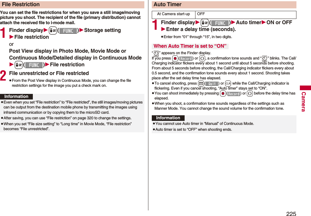 225CameraYou can set the file restrictions for when you save a still image/moving picture you shoot. The recipient of the file (primary distribution) cannot attach the received file to i-mode mail.1Finder displayi()Storage settingFile restrictionorPost View display in Photo Mode, Movie Mode or Continuous Mode/Detailed display in Continuous Modei()File restriction2File unrestricted or File restrictedpFrom the Post View display in Continuous Mode, you can change the file restriction settings for the image you put a check mark on.File RestrictionInformationpEven when you set “File restriction” to “File restricted”, the still images/moving pictures can be output from the destination mobile phone by transmitting the images using infrared communication or by copying them to the microSD card.pAfter saving, you can use “File restriction” on page 320 to change the settings.pWhen you set “File size setting” to “Long time” in Movie Mode, “File restriction” becomes “File unrestricted”.1Finder displayi()Auto timerON or OFFEnter a delay time (seconds).pEnter from “01” through “15”, in two digits.“ ” appears on the Finder display.If you press Oo() or 0, a confirmation tone sounds and “ ” blinks. The Call/Charging indicator flickers every about 1 second until about 5 seconds before shooting. From about 5 seconds before shooting, the Call/Charging indicator flickers every about 0.5 second, and the confirmation tone sounds every about 1 second. Shooting takes place after the set delay time has elapsed.pTo cancel shooting, press l() or r while the Call/Charging indicator is flickering. Even if you cancel shooting, “Auto timer” stays set to “ON”.pYou can shoot immediately by pressing Oo() or 0 before the delay time has elapsed.pWhen you shoot, a confirmation tone sounds regardless of the settings such as Manner Mode. You cannot change the sound volume for the confirmation tone.Auto TimerAt Camera start-up OFFWhen Auto Timer is set to “ON”InformationpYou cannot use Auto timer in “Manual” of Continuous Mode.pAuto timer is set to “OFF” when shooting ends.