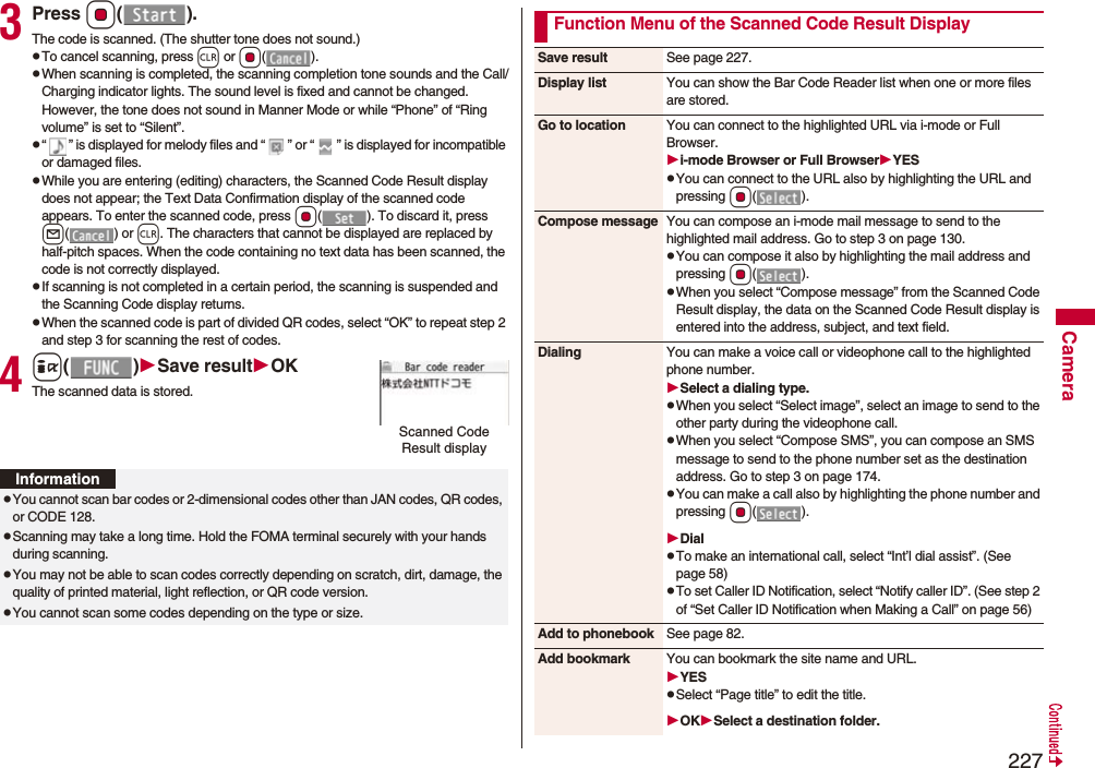 227Camera3Press Oo().The code is scanned. (The shutter tone does not sound.)pTo cancel scanning, press r or Oo().pWhen scanning is completed, the scanning completion tone sounds and the Call/Charging indicator lights. The sound level is fixed and cannot be changed. However, the tone does not sound in Manner Mode or while “Phone” of “Ring volume” is set to “Silent”.p“ ” is displayed for melody files and “ ” or “ ” is displayed for incompatible or damaged files.pWhile you are entering (editing) characters, the Scanned Code Result display does not appear; the Text Data Confirmation display of the scanned code appears. To enter the scanned code, press Oo( ). To discard it, press l() or r. The characters that cannot be displayed are replaced by half-pitch spaces. When the code containing no text data has been scanned, the code is not correctly displayed.pIf scanning is not completed in a certain period, the scanning is suspended and the Scanning Code display returns.pWhen the scanned code is part of divided QR codes, select “OK” to repeat step 2 and step 3 for scanning the rest of codes.4i()Save resultOKThe scanned data is stored.Scanned Code Result displayInformationpYou cannot scan bar codes or 2-dimensional codes other than JAN codes, QR codes, or CODE 128.pScanning may take a long time. Hold the FOMA terminal securely with your hands during scanning.pYou may not be able to scan codes correctly depending on scratch, dirt, damage, the quality of printed material, light reflection, or QR code version.pYou cannot scan some codes depending on the type or size.Function Menu of the Scanned Code Result DisplaySave result See page 227.Display list You can show the Bar Code Reader list when one or more files are stored.Go to location You can connect to the highlighted URL via i-mode or Full Browser.i-mode Browser or Full BrowserYESpYou can connect to the URL also by highlighting the URL and pressing Oo().Compose message You can compose an i-mode mail message to send to the highlighted mail address. Go to step 3 on page 130.pYou can compose it also by highlighting the mail address and pressing Oo().pWhen you select “Compose message” from the Scanned Code Result display, the data on the Scanned Code Result display is entered into the address, subject, and text field.Dialing You can make a voice call or videophone call to the highlighted phone number.Select a dialing type.pWhen you select “Select image”, select an image to send to the other party during the videophone call.pWhen you select “Compose SMS”, you can compose an SMS message to send to the phone number set as the destination address. Go to step 3 on page 174.pYou can make a call also by highlighting the phone number and pressing Oo().DialpTo make an international call, select “Int’l dial assist”. (See page 58)pTo set Caller ID Notification, select “Notify caller ID”. (See step 2 of “Set Caller ID Notification when Making a Call” on page 56)Add to phonebook See page 82.Add bookmark You can bookmark the site name and URL.YESpSelect “Page title” to edit the title.OKSelect a destination folder.