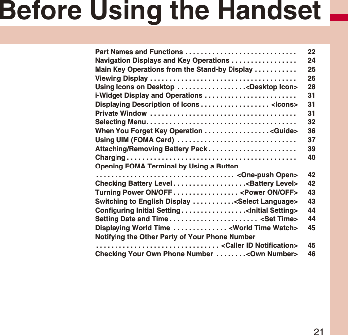 21Before Using the HandsetPart Names and Functions . . . . . . . . . . . . . . . . . . . . . . . . . . . . . 22Navigation Displays and Key Operations . . . . . . . . . . . . . . . . . 24Main Key Operations from the Stand-by Display . . . . . . . . . . . 25Viewing Display . . . . . . . . . . . . . . . . . . . . . . . . . . . . . . . . . . . . . . 26Using Icons on Desktop . . . . . . . . . . . . . . . . . .<Desktop Icon> 28i-Widget Display and Operations . . . . . . . . . . . . . . . . . . . . . . . . 31Displaying Description of Icons . . . . . . . . . . . . . . . . . . <Icons> 31Private Window . . . . . . . . . . . . . . . . . . . . . . . . . . . . . . . . . . . . . . 31Selecting Menu. . . . . . . . . . . . . . . . . . . . . . . . . . . . . . . . . . . . . . . 32When You Forget Key Operation . . . . . . . . . . . . . . . . . <Guide> 36Using UIM (FOMA Card) . . . . . . . . . . . . . . . . . . . . . . . . . . . . . . . 37Attaching/Removing Battery Pack . . . . . . . . . . . . . . . . . . . . . . . 39Charging . . . . . . . . . . . . . . . . . . . . . . . . . . . . . . . . . . . . . . . . . . . . 40Opening FOMA Terminal by Using a Button. . . . . . . . . . . . . . . . . . . . . . . . . . . . . . . . . . . . <One-push Open> 42Checking Battery Level . . . . . . . . . . . . . . . . . . .<Battery Level> 42Turning Power ON/OFF . . . . . . . . . . . . . . . . . <Power ON/OFF> 43Switching to English Display . . . . . . . . . . .<Select Language> 43Configuring Initial Setting . . . . . . . . . . . . . . . . .<Initial Setting> 44Setting Date and Time . . . . . . . . . . . . . . . . . . . . . . . <Set Time> 44Displaying World Time . . . . . . . . . . . . . . <World Time Watch> 45Notifying the Other Party of Your Phone Number. . . . . . . . . . . . . . . . . . . . . . . . . . . . . . . . <Caller ID Notification> 45Checking Your Own Phone Number . . . . . . . . <Own Number> 46