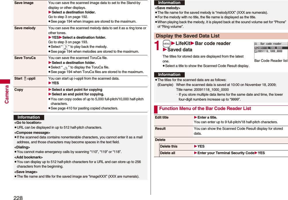 228CameraSave image You can save the scanned image data to set to the Stand-by display or other displays.Select a destination folder.Go to step 3 on page 192.pSee page 194 when images are stored to the maximum.Save melody You can save the scanned melody data to set it as a ring tone or other tones.YESSelect a destination folder.Go to step 3 on page 193.pSelect “ ” to play back the melody.pSee page 194 when melodies are stored to the maximum.Save ToruCa You can save the scanned ToruCa file.Select a destination folder.pSelect “ ” to display the ToruCa file.pSee page 194 when ToruCa files are stored to the maximum.Start iαppli You can start up i-αppli from the scanned data.YESCopy Select a start point for copying Select an end point for copying.pYou can copy codes of up to 5,000 full-pitch/10,000 half-pitch characters.pSee page 410 for pasting copied characters.Information<Go to location>pURL can be displayed in up to 512 half-pitch characters.<Compose message>pIf the scanned data contains nonenterable characters, you cannot enter it as a mail address, and those characters may become spaces in the text field.<Dialing>pYou cannot make emergency calls by scanning “110”, “119” or “118”.<Add bookmark>pYou can display up to 512 half-pitch characters for a URL and can store up to 256 characters from the beginning.<Save image>pThe file name and title for the saved image are “imageXXX” (XXX are numerals).1mLifeKitBar code readerSaved dataThe titles for stored data are displayed from the latest one.pSelect a title to show the Scanned Code Result display.<Save melody>pThe file name for the saved melody is “melodyXXX” (XXX are numerals).pFor the melody with no title, the file name is displayed as the title.pWhen playing back the melody, it is played back at the sound volume set for “Phone” of “Ring volume”.Display the Saved Data ListInformationBar Code Reader listInformationpThe titles for the scanned data are as follows:(Example) When the scanned data is saved at 10:00 on November 18, 2009;Title name: 20091118_1000_0000・If you store multiple data items for the same date and time, the lower four-digit numbers increase up to “9999”.Function Menu of the Bar Code Reader ListEdit title Enter a title.You can enter up to 9 full-pitch/18 half-pitch characters.Result You can show the Scanned Code Result display for stored data.DeleteDelete this YESDelete all Enter your Terminal Security CodeYES