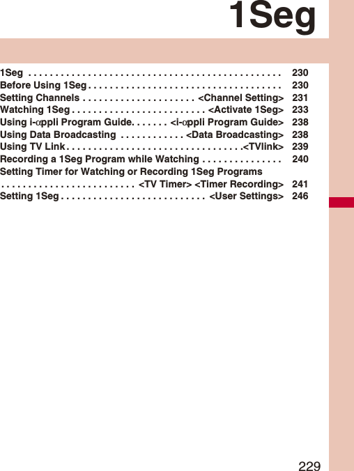2291Seg1Seg . . . . . . . . . . . . . . . . . . . . . . . . . . . . . . . . . . . . . . . . . . . . . . . 230Before Using 1Seg . . . . . . . . . . . . . . . . . . . . . . . . . . . . . . . . . . . . 230Setting Channels . . . . . . . . . . . . . . . . . . . . . <Channel Setting> 231Watching 1Seg . . . . . . . . . . . . . . . . . . . . . . . . . <Activate 1Seg> 233Using i-αppli Program Guide. . . . . . . <i-αppli Program Guide> 238Using Data Broadcasting . . . . . . . . . . . . <Data Broadcasting> 238Using TV Link . . . . . . . . . . . . . . . . . . . . . . . . . . . . . . . . .<TVlink> 239Recording a 1Seg Program while Watching . . . . . . . . . . . . . . . 240Setting Timer for Watching or Recording 1Seg Programs. . . . . . . . . . . . . . . . . . . . . . . . . <TV Timer> <Timer Recording> 241Setting 1Seg . . . . . . . . . . . . . . . . . . . . . . . . . . . <User Settings> 246
