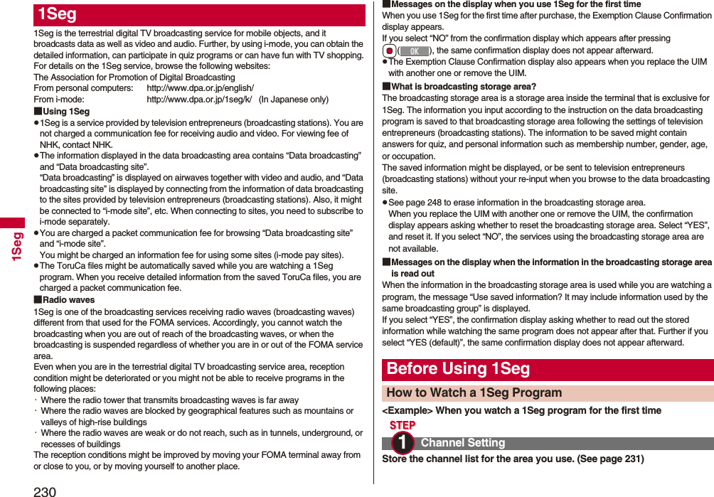 2301Seg1Seg is the terrestrial digital TV broadcasting service for mobile objects, and it broadcasts data as well as video and audio. Further, by using i-mode, you can obtain the detailed information, can participate in quiz programs or can have fun with TV shopping.For details on the 1Seg service, browse the following websites:The Association for Promotion of Digital BroadcastingFrom personal computers: http://www.dpa.or.jp/english/From i-mode: http://www.dpa.or.jp/1seg/k/ (In Japanese only)■Using 1Segp1Seg is a service provided by television entrepreneurs (broadcasting stations). You are not charged a communication fee for receiving audio and video. For viewing fee of NHK, contact NHK.pThe information displayed in the data broadcasting area contains “Data broadcasting” and “Data broadcasting site”. “Data broadcasting” is displayed on airwaves together with video and audio, and “Data broadcasting site” is displayed by connecting from the information of data broadcasting to the sites provided by television entrepreneurs (broadcasting stations). Also, it might be connected to “i-mode site”, etc. When connecting to sites, you need to subscribe to i-mode separately.pYou are charged a packet communication fee for browsing “Data broadcasting site” and “i-mode site”.You might be charged an information fee for using some sites (i-mode pay sites).pThe ToruCa files might be automatically saved while you are watching a 1Seg program. When you receive detailed information from the saved ToruCa files, you are charged a packet communication fee.■Radio waves1Seg is one of the broadcasting services receiving radio waves (broadcasting waves) different from that used for the FOMA services. Accordingly, you cannot watch the broadcasting when you are out of reach of the broadcasting waves, or when the broadcasting is suspended regardless of whether you are in or out of the FOMA service area.Even when you are in the terrestrial digital TV broadcasting service area, reception condition might be deteriorated or you might not be able to receive programs in the following places:・Where the radio tower that transmits broadcasting waves is far away・Where the radio waves are blocked by geographical features such as mountains or valleys of high-rise buildings・Where the radio waves are weak or do not reach, such as in tunnels, underground, or recesses of buildingsThe reception conditions might be improved by moving your FOMA terminal away from or close to you, or by moving yourself to another place.1Seg ■Messages on the display when you use 1Seg for the first timeWhen you use 1Seg for the first time after purchase, the Exemption Clause Confirmation display appears.If you select “NO” from the confirmation display which appears after pressing Oo( ), the same confirmation display does not appear afterward.pThe Exemption Clause Confirmation display also appears when you replace the UIM with another one or remove the UIM.■What is broadcasting storage area?The broadcasting storage area is a storage area inside the terminal that is exclusive for 1Seg. The information you input according to the instruction on the data broadcasting program is saved to that broadcasting storage area following the settings of television entrepreneurs (broadcasting stations). The information to be saved might contain answers for quiz, and personal information such as membership number, gender, age, or occupation. The saved information might be displayed, or be sent to television entrepreneurs (broadcasting stations) without your re-input when you browse to the data broadcasting site.pSee page 248 to erase information in the broadcasting storage area.When you replace the UIM with another one or remove the UIM, the confirmation display appears asking whether to reset the broadcasting storage area. Select “YES”, and reset it. If you select “NO”, the services using the broadcasting storage area are not available.■Messages on the display when the information in the broadcasting storage area is read outWhen the information in the broadcasting storage area is used while you are watching a program, the message “Use saved information? It may include information used by the same broadcasting group” is displayed. If you select “YES”, the confirmation display asking whether to read out the stored information while watching the same program does not appear after that. Further if you select “YES (default)”, the same confirmation display does not appear afterward.<Example> When you watch a 1Seg program for the first timeStore the channel list for the area you use. (See page 231)Before Using 1SegHow to Watch a 1Seg ProgramChannel Setting1