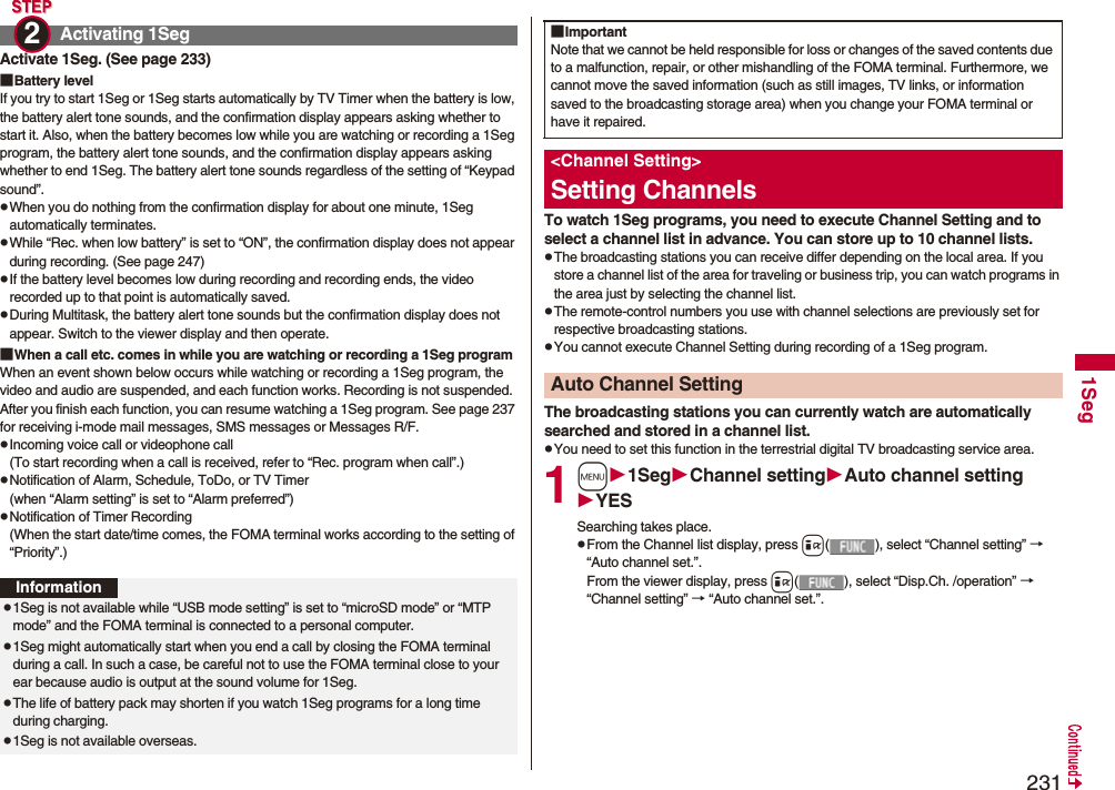 2311SegActivate 1Seg. (See page 233)■Battery levelIf you try to start 1Seg or 1Seg starts automatically by TV Timer when the battery is low, the battery alert tone sounds, and the confirmation display appears asking whether to start it. Also, when the battery becomes low while you are watching or recording a 1Seg program, the battery alert tone sounds, and the confirmation display appears asking whether to end 1Seg. The battery alert tone sounds regardless of the setting of “Keypad sound”.pWhen you do nothing from the confirmation display for about one minute, 1Seg automatically terminates.pWhile “Rec. when low battery” is set to “ON”, the confirmation display does not appear during recording. (See page 247)pIf the battery level becomes low during recording and recording ends, the video recorded up to that point is automatically saved.pDuring Multitask, the battery alert tone sounds but the confirmation display does not appear. Switch to the viewer display and then operate.■When a call etc. comes in while you are watching or recording a 1Seg programWhen an event shown below occurs while watching or recording a 1Seg program, the video and audio are suspended, and each function works. Recording is not suspended.After you finish each function, you can resume watching a 1Seg program. See page 237 for receiving i-mode mail messages, SMS messages or Messages R/F.pIncoming voice call or videophone call(To start recording when a call is received, refer to “Rec. program when call”.)pNotification of Alarm, Schedule, ToDo, or TV Timer(when “Alarm setting” is set to “Alarm preferred”)pNotification of Timer Recording(When the start date/time comes, the FOMA terminal works according to the setting of “Priority”.)Activating 1Seg2 Informationp1Seg is not available while “USB mode setting” is set to “microSD mode” or “MTP mode” and the FOMA terminal is connected to a personal computer.p1Seg might automatically start when you end a call by closing the FOMA terminal during a call. In such a case, be careful not to use the FOMA terminal close to your ear because audio is output at the sound volume for 1Seg. pThe life of battery pack may shorten if you watch 1Seg programs for a long time during charging.p1Seg is not available overseas.To watch 1Seg programs, you need to execute Channel Setting and to select a channel list in advance. You can store up to 10 channel lists.pThe broadcasting stations you can receive differ depending on the local area. If you store a channel list of the area for traveling or business trip, you can watch programs in the area just by selecting the channel list.pThe remote-control numbers you use with channel selections are previously set for respective broadcasting stations.pYou cannot execute Channel Setting during recording of a 1Seg program.The broadcasting stations you can currently watch are automatically searched and stored in a channel list.pYou need to set this function in the terrestrial digital TV broadcasting service area.1m1SegChannel settingAuto channel settingYESSearching takes place.pFrom the Channel list display, press i( ), select “Channel setting” → “Auto channel set.”.From the viewer display, press i( ), select “Disp.Ch. /operation” → “Channel setting” → “Auto channel set.”.■ImportantNote that we cannot be held responsible for loss or changes of the saved contents due to a malfunction, repair, or other mishandling of the FOMA terminal. Furthermore, we cannot move the saved information (such as still images, TV links, or information saved to the broadcasting storage area) when you change your FOMA terminal or have it repaired.<Channel Setting>Setting ChannelsAuto Channel Setting