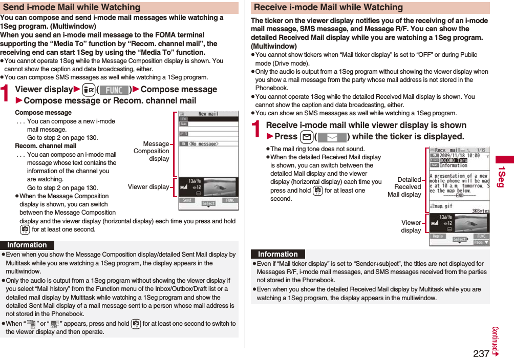 2371SegYou can compose and send i-mode mail messages while watching a 1Seg program. (Multiwindow)When you send an i-mode mail message to the FOMA terminal supporting the “Media To” function by “Recom. channel mail”, the receiving end can start 1Seg by using the “Media To” function.pYou cannot operate 1Seg while the Message Composition display is shown. You cannot show the caption and data broadcasting, either.pYou can compose SMS messages as well while watching a 1Seg program.1Viewer displayi()Compose messageCompose message or Recom. channel mailCompose message . . . You can compose a new i-mode mail message. Go to step 2 on page 130.Recom. channel mail . . . You can compose an i-mode mail message whose text contains the information of the channel you are watching. Go to step 2 on page 130.pWhen the Message Composition display is shown, you can switch between the Message Composition display and the viewer display (horizontal display) each time you press and hold c for at least one second.Send i-mode Mail while WatchingMessageCompositiondisplayViewer displayInformationpEven when you show the Message Composition display/detailed Sent Mail display by Multitask while you are watching a 1Seg program, the display appears in the multiwindow.pOnly the audio is output from a 1Seg program without showing the viewer display if you select “Mail history” from the Function menu of the Inbox/Outbox/Draft list or a detailed mail display by Multitask while watching a 1Seg program and show the detailed Sent Mail display of a mail message sent to a person whose mail address is not stored in the Phonebook.pWhen “ ” or “ ” appears, press and hold +c for at least one second to switch to the viewer display and then operate.The ticker on the viewer display notifies you of the receiving of an i-mode mail message, SMS message, and Message R/F. You can show the detailed Received Mail display while you are watching a 1Seg program. (Multiwindow)pYou cannot show tickers when “Mail ticker display” is set to “OFF” or during Public mode (Drive mode).pOnly the audio is output from a 1Seg program without showing the viewer display when you show a mail message from the party whose mail address is not stored in the Phonebook.pYou cannot operate 1Seg while the detailed Received Mail display is shown. You cannot show the caption and data broadcasting, either.pYou can show an SMS messages as well while watching a 1Seg program.1Receive i-mode mail while viewer display is shownPress l( ) while the ticker is displayed.pThe mail ring tone does not sound.pWhen the detailed Received Mail display is shown, you can switch between the detailed Mail display and the viewer display (horizontal display) each time you press and hold c for at least one second.Receive i-mode Mail while WatchingDetailedReceivedMail displayViewerdisplayInformationpEven if “Mail ticker display” is set to “Sender+subject”, the titles are not displayed for Messages R/F, i-mode mail messages, and SMS messages received from the parties not stored in the Phonebook.pEven when you show the detailed Received Mail display by Multitask while you are watching a 1Seg program, the display appears in the multiwindow.