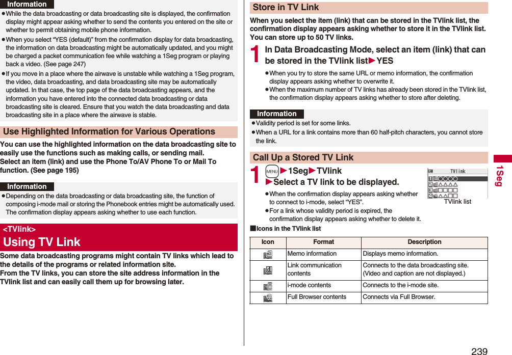2391SegYou can use the highlighted information on the data broadcasting site to easily use the functions such as making calls, or sending mail. Select an item (link) and use the Phone To/AV Phone To or Mail To function. (See page 195)Some data broadcasting programs might contain TV links which lead to the details of the programs or related information site. From the TV links, you can store the site address information in the TVlink list and can easily call them up for browsing later.pWhile the data broadcasting or data broadcasting site is displayed, the confirmation display might appear asking whether to send the contents you entered on the site or whether to permit obtaining mobile phone information.pWhen you select “YES (default)” from the confirmation display for data broadcasting, the information on data broadcasting might be automatically updated, and you might be charged a packet communication fee while watching a 1Seg program or playing back a video. (See page 247)pIf you move in a place where the airwave is unstable while watching a 1Seg program, the video, data broadcasting, and data broadcasting site may be automatically updated. In that case, the top page of the data broadcasting appears, and the information you have entered into the connected data broadcasting or data broadcasting site is cleared. Ensure that you watch the data broadcasting and data broadcasting site in a place where the airwave is stable.Use Highlighted Information for Various OperationsInformationInformationpDepending on the data broadcasting or data broadcasting site, the function of composing i-mode mail or storing the Phonebook entries might be automatically used. The confirmation display appears asking whether to use each function.<TVlink>Using TV LinkWhen you select the item (link) that can be stored in the TVlink list, the confirmation display appears asking whether to store it in the TVlink list.You can store up to 50 TV links.1In Data Broadcasting Mode, select an item (link) that can be stored in the TVlink listYESpWhen you try to store the same URL or memo information, the confirmation display appears asking whether to overwrite it.pWhen the maximum number of TV links has already been stored in the TVlink list, the confirmation display appears asking whether to store after deleting.1m1SegTVlinkSelect a TV link to be displayed.pWhen the confirmation display appears asking whether to connect to i-mode, select “YES”.pFor a link whose validity period is expired, the confirmation display appears asking whether to delete it.■Icons in the TVlink listStore in TV LinkInformationpValidity period is set for some links.pWhen a URL for a link contains more than 60 half-pitch characters, you cannot store the link.Call Up a Stored TV LinkTVlink listIcon Format DescriptionMemo information Displays memo information.Link communication contentsConnects to the data broadcasting site. (Video and caption are not displayed.)i-mode contents Connects to the i-mode site.Full Browser contents Connects via Full Browser.